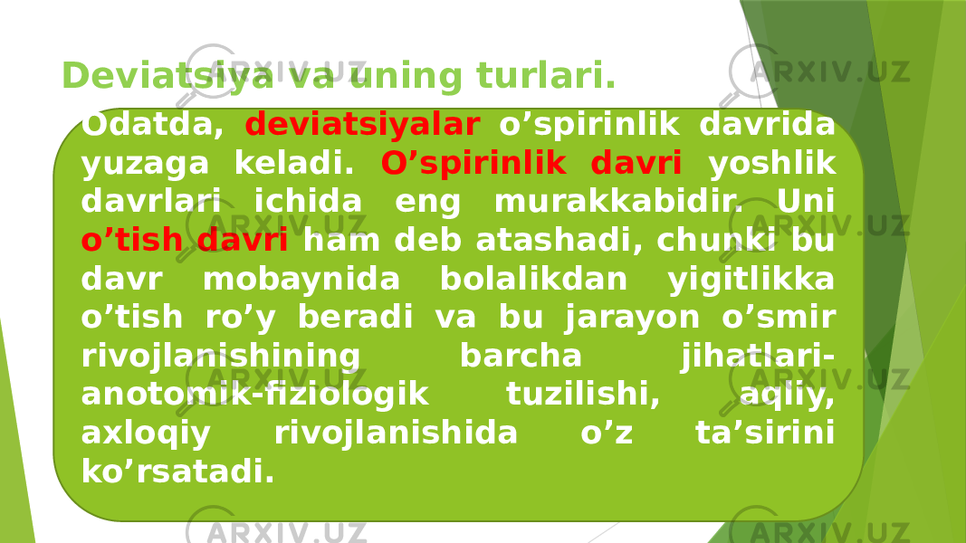 Deviatsiya va uning turlari. Odatda, deviatsiyalar o’spirinlik davrida yuzaga keladi. O’spirinlik davri yoshlik davrlari ichida eng murakkabidir. Uni o’tish davri ham deb atashadi, chunki bu davr mobaynida bolalikdan yigitlikka o’tish ro’y beradi va bu jarayon o’smir rivojlanishining barcha jihatlari- anotomik-fiziologik tuzilishi, aqliy, axloqiy rivojlanishida o’z ta’sirini ko’rsatadi. 