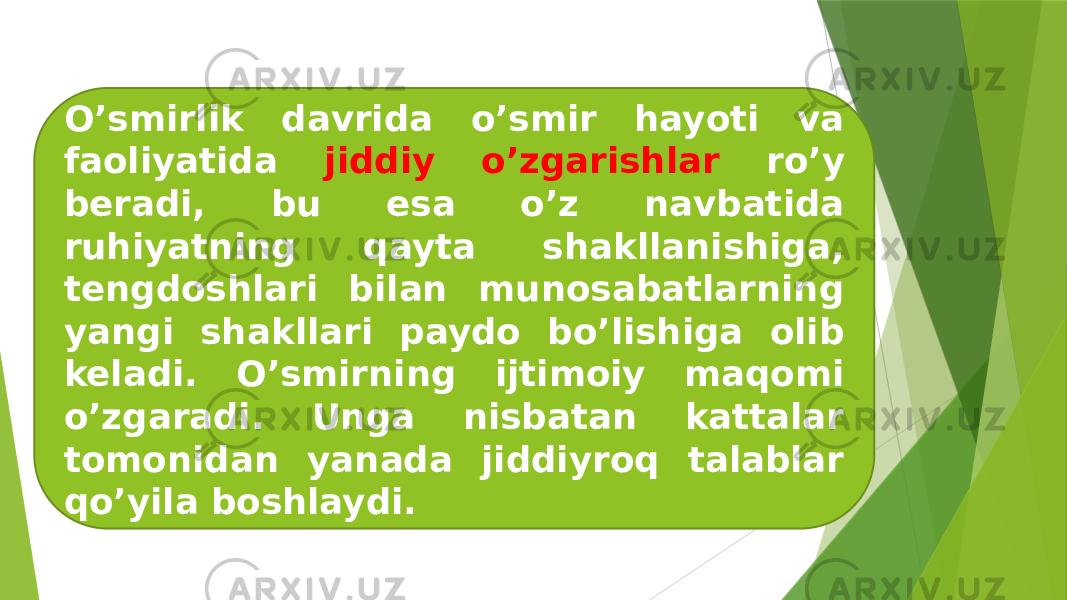 O’smirlik davrida o’smir hayoti va faoliyatida jiddiy o’zgarishlar ro’y beradi, bu esa o’z navbatida ruhiyatning qayta shakllanishiga, tengdoshlari bilan munosabatlarning yangi shakllari paydo bo’lishiga olib keladi. O’smirning ijtimoiy maqomi o’zgaradi. Unga nisbatan kattalar tomonidan yanada jiddiyroq talablar qo’yila boshlaydi. 