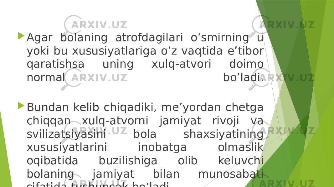  Agar bolaning atrofdagilari o’smirning u yoki bu xususiyatlariga o’z vaqtida e’tibor qaratishsa uning xulq-atvori doimo normal bo’ladi.  Bundan kelib chiqadiki, me’yordan chetga chiqqan xulq-atvorni jamiyat rivoji va svilizatsiyasini bola shaxsiyatining xususiyatlarini inobatga olmaslik oqibatida buzilishiga olib keluvchi bolaning jamiyat bilan munosabati sifatida tushunsak bo’ladi. 