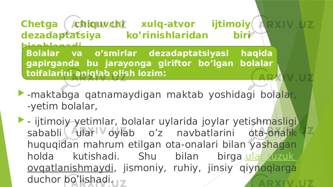 Chetga chiquvchi xulq-atvor ijtimoiy dezadaptatsiya ko’rinishlaridan biri hisoblanadi.  -maktabga qatnamaydigan maktab yoshidagi bolalar, -yetim bolalar,  - ijtimoiy yetimlar, bolalar uylarida joylar yetishmasligi sababli ular oylab o’z navbatlarini ota-onalik huquqidan mahrum etilgan ota-onalari bilan yashagan holda kutishadi. Shu bilan birga  ular tuzuk ovqatlanishmaydi , jismoniy, ruhiy, jinsiy qiynoqlarga duchor bo’lishadi.Bolalar va o’smirlar dezadaptatsiyasi haqida gapirganda bu jarayonga giriftor bo’lgan bolalar toifalarini aniqlab olish lozim: 