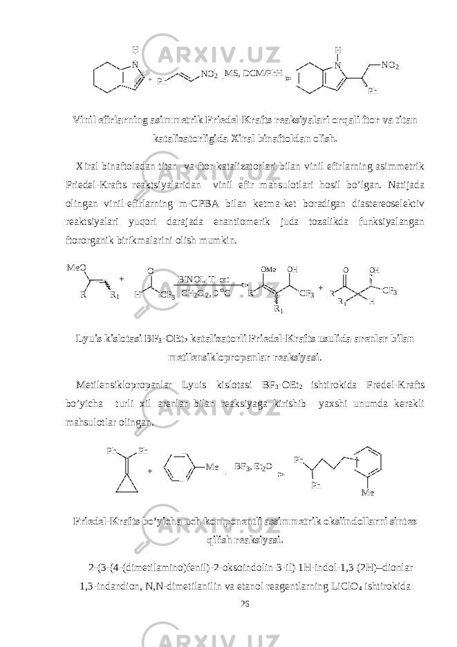 N H+ Ph NO 2 M S, DCM /PhH N H Ph NO 2 Vinil efirlarning asimmetrik Friedel-Krafts reaksiyalari orqali ftor va titan katalizatorligida Xiral binaftoldan olish. Xiral binaftoladan titan va ftor katalizatorlari bilan vinil efirlarning asimmetrik Friedel-Krafts reaktsiyalaridan vinil efir mahsulotlari hosil bo’lgan. Natijada olingan vinil-efirlarning m-CPBA bilan ketma-ket boradigan diastereoselektiv reaktsiyalari yuqori darajada enantiomerik juda tozalikda funksiyalangan ftororganik birikmalarini olish mumkin. R M eO R1 + CF3 H O BINOL-Ti cat CH2Cl2, 0 oC R OMe CF3 OH R1 + R1 R CF3 O H OH Lyuis kislotasi BF 3 -OEt 2 katalizatorli Friedel-Krafts usulida arenlar bilan metilensiklopropanlar reaksiyasi . Metilensiklopropanlar Lyuis kislotasi BF 3 -OEt 2 ishtirokida Fredel-Krafts bo’yicha turli xil arenlar bilan reaksiyaga kirishib yaxshi unumda kerakli mahsulotlar olingan. Ph Ph + M e BF 3 , Et 2O M e Ph Ph Friedel-Krafts bo’yicha uch komponentli assimmetrik oksiindollarni sintez qilish reaksiyasi. 2-(3-(4-(dimetilamino)fenil)-2-oksoindolin-3-il) 1H-indol-1,3 (2H)–dionlar 1,3-indandion, N,N-dimetilanilin va etanol reagentlarning LiClO 4 ishtirokida 26 