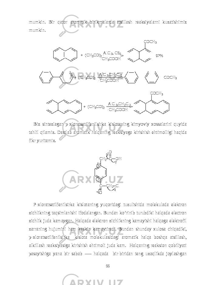 mumkin. Bir qator aromatik birikmalarda atsillash reaksiyalarni kuzatishimiz mumkin. + ( C H3 C O ) 2 A l C l 3 , C S 2 - C H 3 C O O H C O C H 3 9 2 % + (CH3CO)2 AlCl3,CH2Cl2 -CH3COOH COCH3 + (CH3CO)2 AlCl3,CH2Cl2 -CH3COOH COCH3 Biz sintezlagan p-xloratsetilfenilsirka kislotaning kimyoviy xossalarini quyida tahlil qilamiz. Dastlab aromatik halqaning reaksiyaga kirishish ehtimolligi haqida fikr yuritamiz. C H 2 C C O C H 2 O HO C l P-xloratsetilfenilsirka kislotaning yuqoridagi tuzulishida molekulada elektron zichlikning taqsimlanishi ifodalangan. Bundan ko’rinib turubdiki halqada electron zichlik juda kamaygan. Halqada elektron zichlikning kamayishi halqaga elektrofil zarraning hujumini ham keskin kamaytiradi. Bundan shunday xulosa chiqadiki, p-xloratsetilfenilsirka kislota molekulasidagi aromatik halqa boshqa atsillash, alkillash reaksiyasiga kirishish ehtimoli juda kam. Halqaning reaksion qobiliyati pasayishiga yana bir sabab halqada bir-biridan teng uzoqlikda joylashgan ⸺ 66 