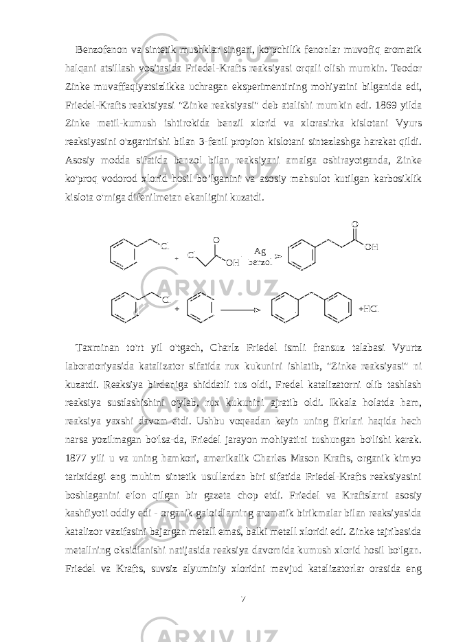 Benzofenon va sintetik mushklar singari, ko&#39;pchilik fenonlar muvofiq aromatik halqani atsillash vositasida Friedel-Krafts reaksiyasi orqali olish mumkin. Teodor Zinke muvaffaqiyatsizlikka uchragan eksperimentining mohiyatini bilganida edi, Friedel-Krafts reaktsiyasi &#34;Zinke reaksiyasi&#34; deb atalishi mumkin edi. 1869 yilda Zinke metil-kumush ishtirokida benzil xlorid va xlorasirka kislotani Vyurs reaksiyasini o&#39;zgartirishi bilan 3-fenil propion kislotani sintezlashga harakat qildi. Asosiy modda sifatida benzol bilan reaksiyani amalga oshirayotganda, Zinke ko&#39;proq vodorod xlorid hosil bo’lganini va asosiy mahsulot kutilgan karbosiklik kislota o&#39;rniga difenilmetan ekanligini kuzatdi. C l+ A g b e n z o l O HO C l O O H Cl + +HCl Taxminan to &#39; rt yil o &#39; tgach , Charlz Friedel ismli fransuz talabasi Vyurtz laboratoriyasida katalizator sifatida rux kukunini ishlatib , &#34; Zinke reaksiyasi &#34; ni kuzatdi . Reaksiya birdaniga shiddatli tus oldi, Fredel katalizatorni olib tashlash reaksiya sustlashishini o&#39;ylab, rux kukunini ajratib oldi. Ikkala holatda ham, reaksiya yaxshi davom etdi. Ushbu voqeadan keyin uning fikrlari haqida hech narsa yozilmagan bo&#39;lsa-da, Friedel jarayon mohiyatini tushungan bo&#39;lishi kerak. 1877 yili u va uning hamkori, amerikalik Charles Mason Krafts, organik kimyo tarixidagi eng muhim sintetik usullardan biri sifatida Friedel-Krafts reaksiyasini boshlaganini e&#39;lon qilgan bir gazeta chop etdi. Friedel va Kraftslarni asosiy kashfiyoti oddiy edi - organik galoidlarning aromatik birikmalar bilan reaksiyasida katalizor vazifasini bajargan metall emas, balki metall xloridi edi. Zinke tajribasida metallning oksidlanishi natijasida reaksiya davomida kumush xlorid hosil bo&#39;lgan. Friedel va Krafts, suvsiz alyuminiy xloridni mavjud katalizatorlar orasida eng 7 