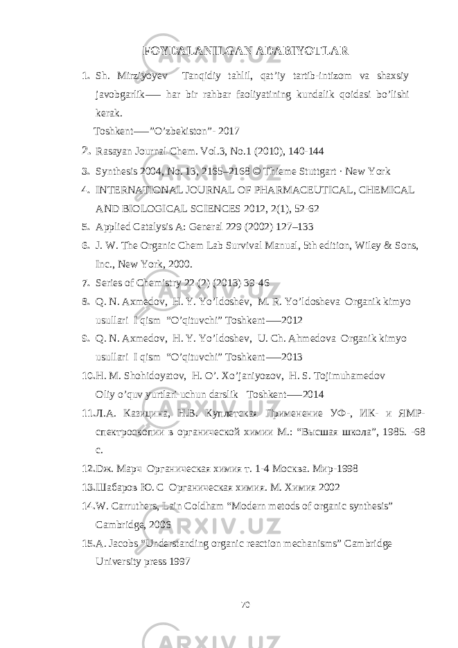 FOYDALANILGAN ADABIYOTLAR 1. Sh. Mirziyoyev Tanqidiy tahlil, qat’iy tartib-intizom va shaxsiy javobgarlik har bir rahbar faoliyatining kundalik qoidasi bo’lishi⸺ kerak. Toshkent ”O’zbekiston”- 2017 ⸺ 2. Rasayan Journal Chem. Vol.3, No.1 (2010), 140-144   3. Synthesis 2004, No. 13, 2165–2168 © Thieme Stuttgart · New York 4. INTERNATIONAL JOURNAL OF PHARMACEUTICAL, CHEMICAL AND BIOLOGICAL SCIENCES 2012, 2(1), 52-62 5. Applied Catalysis A: General 229 (2002) 127–133 6. J. W. The Organic Chem Lab Survival Manual, 5th edition, Wiley & Sons, Inc., New York, 2000. 7. Series of Chemistry 22 (2) (2013) 39-46 8. Q. N. Axmedov, H. Y. Yo’ldoshev, M. R. Yo’ldosheva Organik kimyo usullari I qism “O’qituvchi” Toshkent 2012 ⸺ 9. Q. N. Axmedov, H. Y. Yo’ldoshev, U. Ch. Ahmedova Organik kimyo usullari I qism “O’qituvchi” Toshkent 2013 ⸺ 10. H. M. Shohidoyatov, H. O’. Xo’janiyozov, H. S. Tojimuhamedov Oliy o’quv yurtlari uchun darslik Toshkent 2014 ⸺ 11. Л.А. Казицина, Н.В. Куплетская Применение УФ-, ИК- и ЯМР- спектроскопии в органической химии М.: “Высшая школа”, 1985. -68 c . 12. D ж. Марч Органическая химия т. 1-4 Москва. Мир-1998 13. Шабаров Ю. С Органическая химия. М. Химия 2002 14. W. Carruthers, Lain Coldham “Modern metods of organic synthesis” Cambridge, 2006 15. A. Jacobs “Understanding organic reaction mechanisms” Cambridge University press 1997 70 