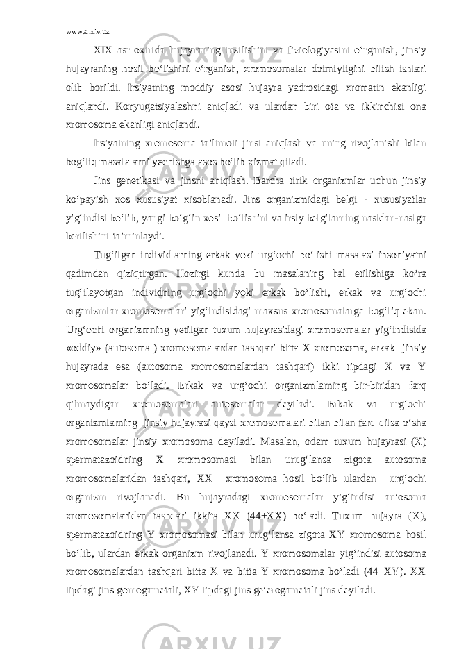 www.arxiv.uz XIX asr oxirida hujayraning tuzilishini va fiziologiyasini o‘rganish, jinsiy hujayraning hosil bo‘lishini o‘rganish, xromosomalar doimiyligini bilish ishlari olib borildi. Irsiyatning moddiy asosi hujayra yadrosidagi xromatin ekanligi aniqlandi. Konyugatsiyalashni aniqladi va ulardan biri ota va ikkinchisi ona xromosoma ekanligi aniqlandi. Irsiyatning xromosoma ta’limoti jinsi aniqlash va uning rivojlanishi bilan bog‘liq masalalarni yechishga asos bo‘lib xizmat qiladi. Jins genetikasi va jinsni aniqlash. Barcha tirik organizmlar uchun jinsiy ko‘payish xos xususiyat xisoblanadi. Jins organizmidagi belgi - xususiyatlar yig‘indisi bo‘lib, yangi bo‘g‘in xosil bo‘lishini va irsiy belgilarning nasldan-naslga berilishini ta’minlaydi. Tug‘ilgan individlarning erkak yoki urg‘ochi bo‘lishi masalasi insoniyatni qadimdan qiziqtirgan. Hozirgi kunda bu masalaning hal etilishiga ko‘ra tug‘ilayotgan individning urg‘ochi yoki erkak bo‘lishi, erkak va urg‘ochi organizmlar xromosomalari yig‘indisidagi maxsus xromosomalarga bog‘liq ekan. Urg‘ochi organizmning yetilgan tuxum hujayrasidagi xromosomalar yig‘indisida «oddiy» (autosoma ) xromosomalardan tashqari bitta X xromosoma, erkak jinsiy hujayrada esa (autosoma xromosomalardan tashqari) ikki tipdagi X va Y xromosomalar bo‘ladi. Erkak va urg‘ochi organizmlarning bir-biridan farq qilmaydigan xromosomalari autosomalar deyiladi. Erkak va urg‘ochi organizmlarning jinsiy hujayrasi qaysi xromosomalari bilan bilan farq qilsa o‘sha xromosomalar jinsiy xromosoma deyiladi. Masalan, odam tuxum hujayrasi (X) spermatazoidning X xromosomasi bilan urug‘lansa zigota autosoma xromosomalaridan tashqari, XX xromosoma hosil bo‘lib ulardan urg‘ochi organizm rivojlanadi. Bu hujayradagi xromosomalar yig‘indisi autosoma xromosomalaridan tashqari ikkita XX (44+XX) bo‘ladi. Tuxum hujayra (X), spermatazoidning Y xromosomasi bilan urug‘lansa zigota XY xromosoma hosil bo‘lib, ulardan erkak organizm rivojlanadi. Y xromosomalar yig‘indisi autosoma xromosomalardan tashqari bitta X va bitta Y xromosoma bo‘ladi (44+XY). XX tipdagi jins gomogametali, XY tipdagi jins geterogametali jins deyiladi. 