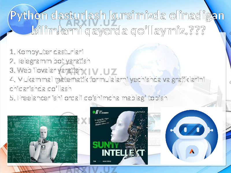 Python dasturlash kursimizda olinadigan bilimlarni qayerda qo’llaymiz.??? 1. Kompyuter dasturlari 2. Telegramm bot yaratish 3. Web ilovalar yaratish 4. Mukammal matematik formulalarni yechishda va grafiklarini chiqarishda qo’llash 5. Freelancer ishi orqali qo’shimcha mablag’ topish 