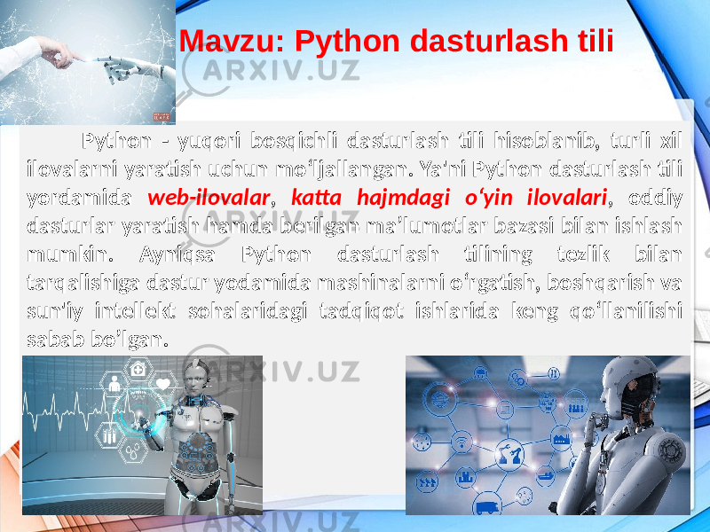 Mavzu: Python dasturlash tili Python - yuqori bosqichli dasturlash tili hisoblanib, turli xil ilovalarni yaratish uchun mo‘ljallangan. Ya&#39;ni Python dasturlash tili yordamida web-ilovalar , katta hajmdagi o‘yin ilovalari , oddiy dasturlar yaratish hamda berilgan ma’lumotlar bazasi bilan ishlash mumkin. Ayniqsa Python dasturlash tilining tezlik bilan tarqalishiga dastur yodamida mashinalarni o‘rgatish, boshqarish va sun&#39;iy intellekt sohalaridagi tadqiqot ishlarida keng qo‘llanilishi sabab bo’lgan. 