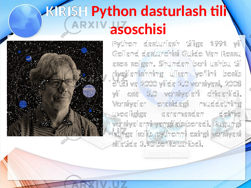 KIRISH Python dasturlash tili asoschisi Python dasturlash tiliga 1991 yil Golland dasturchisi Guido Van Rossu asos solgan. Shundan beri ushbu til rivojlanishning ulkan yo‘lini bosib o‘tdi va 2000 yilda 2.0 versiyasi, 2008 yil esa 3.0 versiyalari chiqarildi. Versiyalar orasidagi muddatning uzoqligiga qaramasdan doimo versiyalarni yangilab boradi. Bugungi kunga kelib pythonni oxirgi versiyasi sifatida 3.10 bo’lib turibdi. 