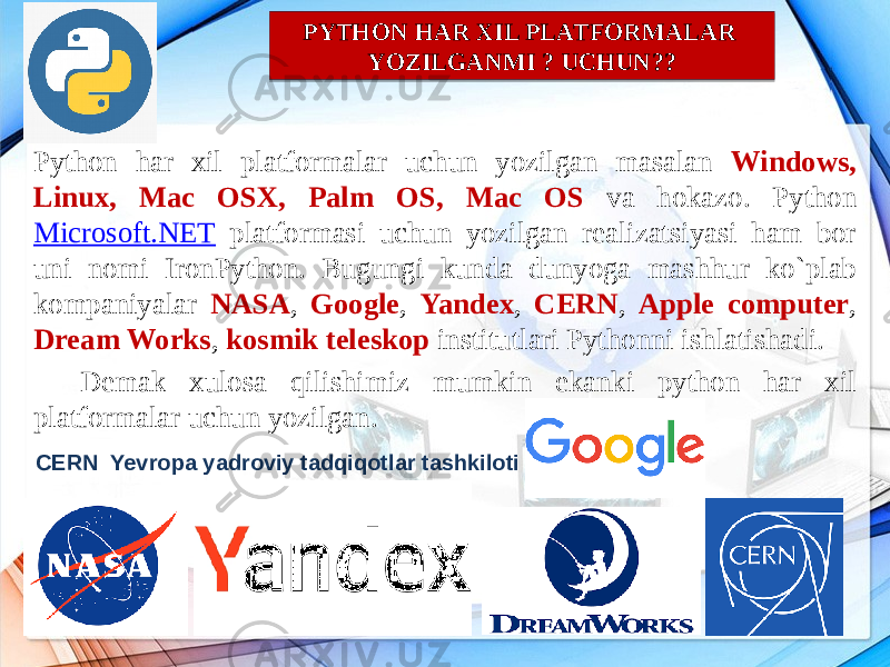 Python har xil platformalar uchun yozilgan masalan Windows, Linux, Mac OSX, Palm OS, Mac OS va hokazo. Python Microsoft.NET platformasi uchun yozilgan realizatsiyasi ham bor uni nomi IronPython. Bugungi kunda dunyoga mashhur ko`plab kompaniyalar NASA , Google , Yandex , CERN , Apple computer , Dream Works , kosmik teleskop institutlari Pythonni ishlatishadi. Demak xulosa qilishimiz mumkin ekanki python har xil platformalar uchun yozilgan. PYTHON HAR XIL PLATFORMALAR YOZILGANMI ? UCHUN?? CERN Yevropa yadroviy tadqiqotlar tashkiloti08 22 