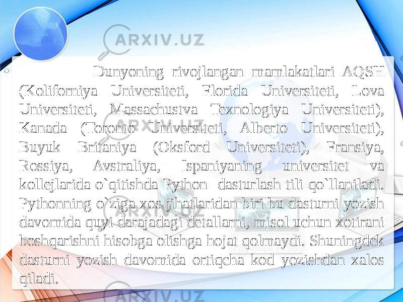 • Dunyoning rivojlangan mamlakatlari AQSH (Koliforniya Universiteti, Florida Universiteti, Lova Universiteti, Massachustva Texnologiya Universiteti), Kanada (Toronto Universiteti, Alberto Universiteti), Buyuk Britaniya (Oksford Universiteti), Fransiya, Rossiya, Avstraliya, Ispaniyaning universitet va kollejlarida o`qitishda Python dasturlash tili qo`llaniladi. Pythonning o`ziga xos jihatlaridan biri bu dasturni yozish davomida quyi darajadagi detallarni, misol uchun xotirani boshqarishni hisobga olishga hojat qolmaydi. Shuningdek dasturni yozish davomida ortiqcha kod yozishdan xalos qiladi. 