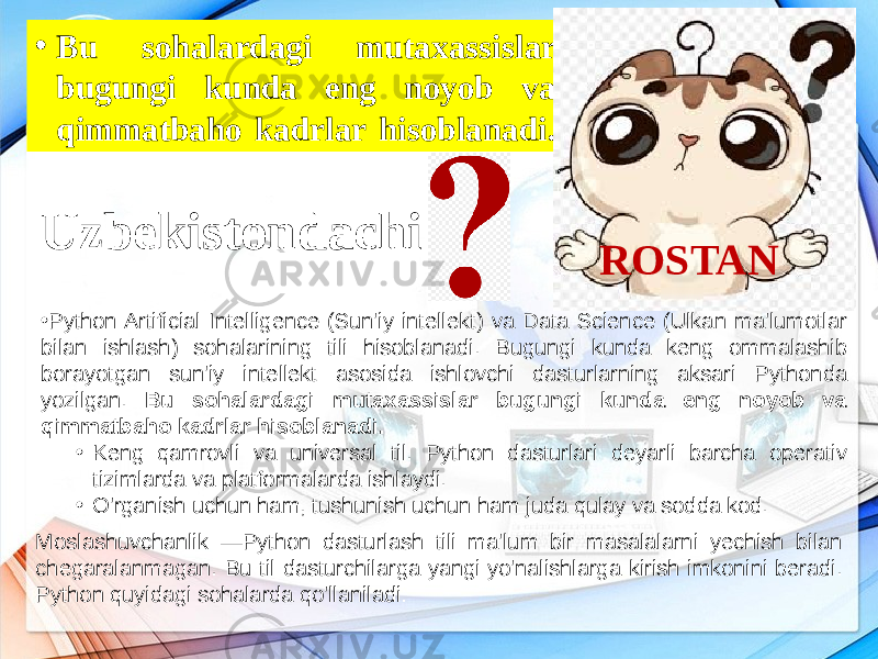 • Python Artificial Intelligence (Sun&#39;iy intellekt) va Data Science (Ulkan ma&#39;lumotlar bilan ishlash) sohalarining tili hisoblanadi. Bugungi kunda keng ommalashib borayotgan sun&#39;iy intellekt asosida ishlovchi dasturlarning aksari Pythonda yozilgan. Bu sohalardagi mutaxassislar bugungi kunda eng noyob va qimmatbaho kadrlar hisoblanadi. • Keng qamrovli va universal til. Python dasturlari deyarli barcha operativ tizimlarda va platformalarda ishlaydi. • O&#39;rganish uchun ham, tushunish uchun ham juda qulay va sodda kod. Moslashuvchanlik —Python dasturlash tili ma&#39;lum bir masalalarni yechish bilan chegaralanmagan. Bu til dasturchilarga yangi yo&#39;nalishlarga kirish imkonini beradi. Python quyidagi sohalarda qo&#39;llaniladi:• Bu sohalardagi mutaxassislar bugungi kunda eng noyob va qimmatbaho kadrlar hisoblanadi. ROSTANUzbekistondachi 