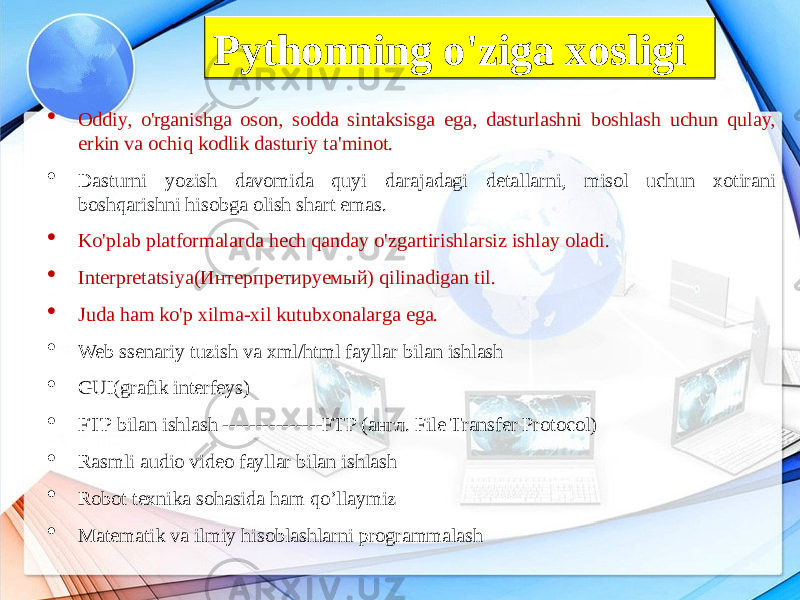  Oddiy, o&#39;rganishga oson, sodda sintaksisga ega, dasturlashni boshlash uchun qulay, erkin va ochiq kodlik dasturiy ta&#39;minot.  Dasturni yozish davomida quyi darajadagi detallarni, misol uchun xotirani boshqarishni hisobga olish shart emas.  Ko&#39;plab platformalarda hech qanday o&#39;zgartirishlarsiz ishlay oladi.  Interpretatsiya(Интерпретируемый) qilinadigan til.  Juda ham ko&#39;p xilma-xil kutubxonalarga ega.  Web ssenariy tuzish va xml/html fayllar bilan ishlash  GUI(grafik interfeys)  FTP bilan ishlash ---------------FTP (англ. File Transfer Protocol)  Rasmli audio video fayllar bilan ishlash  Robot texnika sohasida ham qo’llaymiz  Matematik va ilmiy hisoblashlarni programmalash Pythonning o&#39;ziga xosligi082E24 