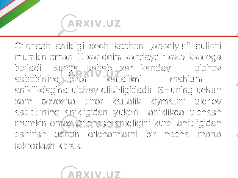 O’lchash anikligi xech kachon „absolyut&#34; bulishi mumkin emas. U xar doim kandaydir xatolikka ega bo’ladi. Bunga sabab xar kanday ulchov asbobining biror kattalikni mahlum aniklikdagina ulchay olishligidadir. SHuning uchun xam bevosita bi ror kattalik kiymatini ulchov asbobining anikligidan yukori aniklikda ulchash mumkin emas.O’lchash aniqligini kurol aniqligidan oshirish uchun o’lchamlarni bir necha marta takrorlash kerak. 