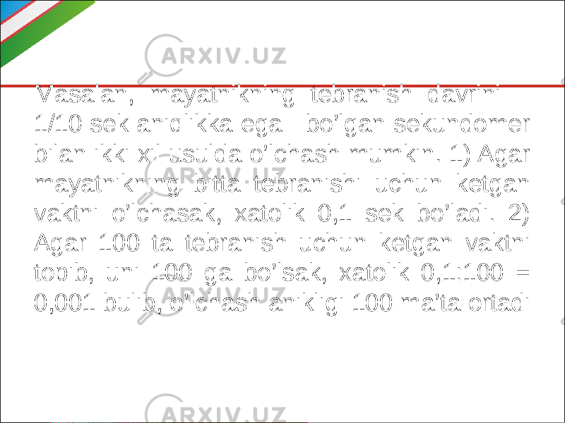 Masalan, mayatnikning tebranish davrini 1/10 sek aniqlikka ega bo’lgan sekundomer bilan ikki xil usulda o’lchash mumkin. 1) Agar mayatnikning bitta tebranishi uchun ketgan vaktni o’lchasak, xatolik 0,1 sek bo’ladi. 2) Agar 100 ta tebranish uchun ketgan vaktni topib, uni 100 ga bo’lsak, xatolik 0,1:100 = 0,001 bulib, o’lchash anikligi 100 ma’ta ortadi 