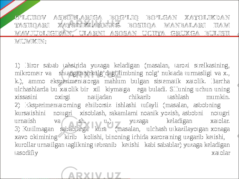 O’LCHOV ASBOBLARIGA BOG’LIQ BO’LGAN XATOLIKDAN TASHQARI XATOLIKLARNING BOSHQA MANBALARI HAM MAVJUDLIGIDAN, ULARNI ASOSAN UCHTA GRUXGA BULISH MUMKIN: 1) Biror sabab tahsirida yuzaga keladigan (masalan, tarozi strelkasining, mikrometr va shtangentsirkulg’dagi limbning nolg’ nuktada turmasligi va x., k.), ammo eksperimentatorga mahlum bulgan sistematik xatolik. Barcha ulchashlarda bu xatolik bir xil kiymatga ega buladi. SHuning uchun uning xissasini oxirgi natijadan chikarib tashlash mumkin. 2) Eksperimentatorning ehtiborsiz ishlashi tufayli (masalan, asbobning kursatishini notugri xisoblash, rakamlarni noanik yozish, asbobni notugri urnatish va sh. u.) yuzaga keladigan xatolar. 3) Kutilmagan sabablarga kura (masalan, ulchash utkazilayotgan xonaga xavo okimining kirib kolishi, binoning ichida xaroratning uzgarib ketishi, kurollar urnatilgan taglikning tebranib ketishi kabi sabablar) yuzaga keladigan tasodifiy xatolar 