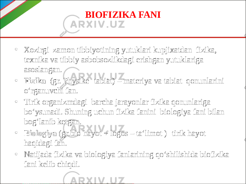 BIOFIZIKA FANI • Xozirgi zamon tibbiyotining yutuklari kupjixatdan fizika, texnika va tibbiy asbobsozlikdagi erishgan yutuklariga asoslangan. • Fizika (gr. Physike- tabiat) – materiya va tabiat qonunlarini o‘rganuvchi fan. • Tirik organizmdagi barcha jarayonlar fizika qonunlariga bo‘ysunadi. Shuning uchun fizika fanini biologiya fani bilan bog‘lanib ketgan. • Biologiya (gr.bio-hayot + logos – ta‘limot )- tirik hayot haqidagi fan. • Natijada fizika va biologiya fanlarining qo‘shilishida biofizika fani kelib chiqdi. 