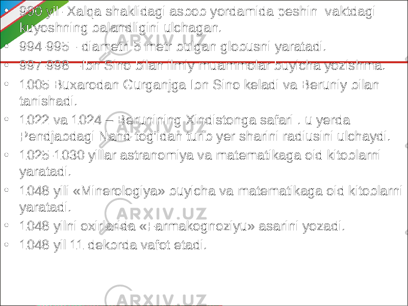 • 990 yil- Xalqa shaklidagi asbob yordamida peshin vaktdagi kuyoshning balandligini ulchagan. • 994-995 - diametri 5 metr bulgan globusni yaratadi. • 997-998 -Ibn Sino bilan ilmiy muammolar buyicha yozishma. • 1005 Buxarodan Gurganjga Ibn Sino keladi va Beruniy bilan tanishadi. • 1022 va 1024 – Berunining Xindistonga safari . u yerda Pendjabdagi Nand tog’idan turib yer sharini radiusini ulchaydi. • 1025-1030 yillar astranomiya va matematikaga oid kitoblarni yaratadi. • 1048 yili «Minerologiya» buyicha va matematikaga oid kitoblarni yaratadi. • 1048 yilni oxirlarida «Farmakognoziyu» asarini yozadi. • 1048 yil 11 dekbrda vafot etadi. 