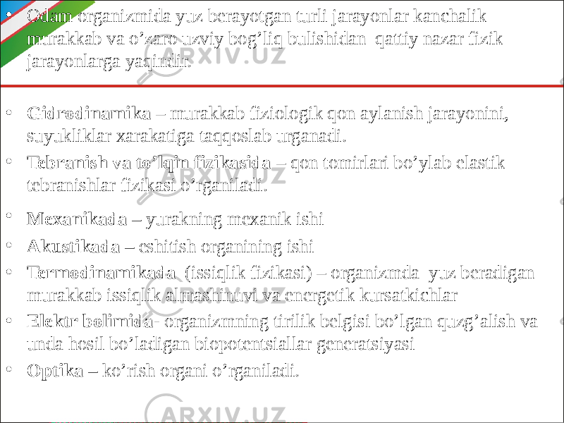 • Odam organizmida yuz berayotgan turli jarayonlar kanchalik murakkab va o’zaro uzviy bog’liq bulishidan qattiy nazar fizik jarayonlarga yaqindir. • Gidrodinamika – murakkab fiziologik qon aylanish jarayonini, suyukliklar xarakatiga taqqoslab urganadi. • Tebranish va to’lqin fizikasida – qon tomirlari bo’ylab elastik tebranishlar fizikasi o’rganiladi. • Mexanikada – yurakning mexanik ishi • Akustikada – eshitish organining ishi • Termodinamikada (issiqlik fizikasi) – organizmda yuz beradigan murakkab issiqlik almashinuvi va energetik kursatkichlar • Elektr bolimida- organizmning tirilik belgisi bo’lgan quzg’alish va unda hosil bo’ladigan biopotentsiallar generatsiyasi • Optika – ko’rish organi o’rganiladi. 