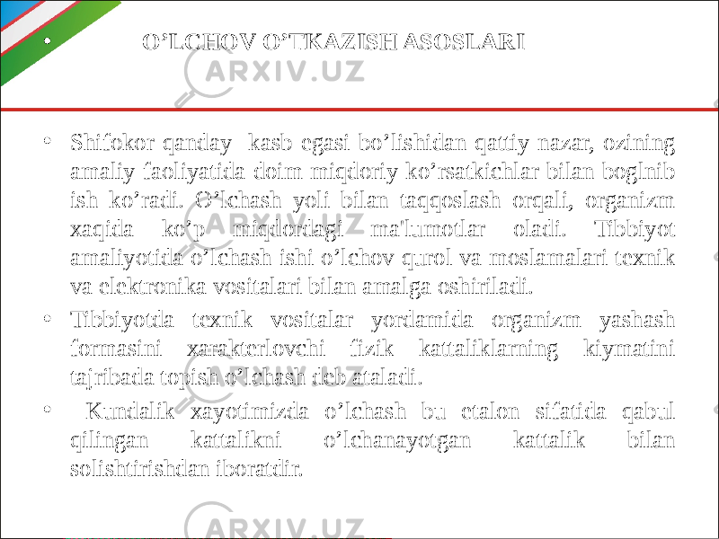 • O’LCHOV O’TKAZISH ASOSLARI • Shifokor qanday kasb egasi bo’lishidan qattiy nazar, ozining amaliy faoliyatida doim miqdoriy ko’rsatkichlar bilan boglnib ish ko’radi. O’lchash yoli bilan taqqoslash orqali, organizm xaqida ko’p miqdordagi ma&#39;lumotlar oladi. Tibbiyot amaliyotida o’lchash ishi o’lchov qurol va moslamalari texnik va elektronika vositalari bilan amalga oshiriladi. • Tibbiyotda texnik vositalar yordamida organizm yashash formasini xarakterlovchi fizik kattaliklarning kiymatini tajribada topish o’lchash deb ataladi. • Kundalik xayotimizda o’lchash bu etalon sifatida qabul qilingan kattalikni o’lchanayotgan kattalik bilan solishtirishdan iboratdir. 