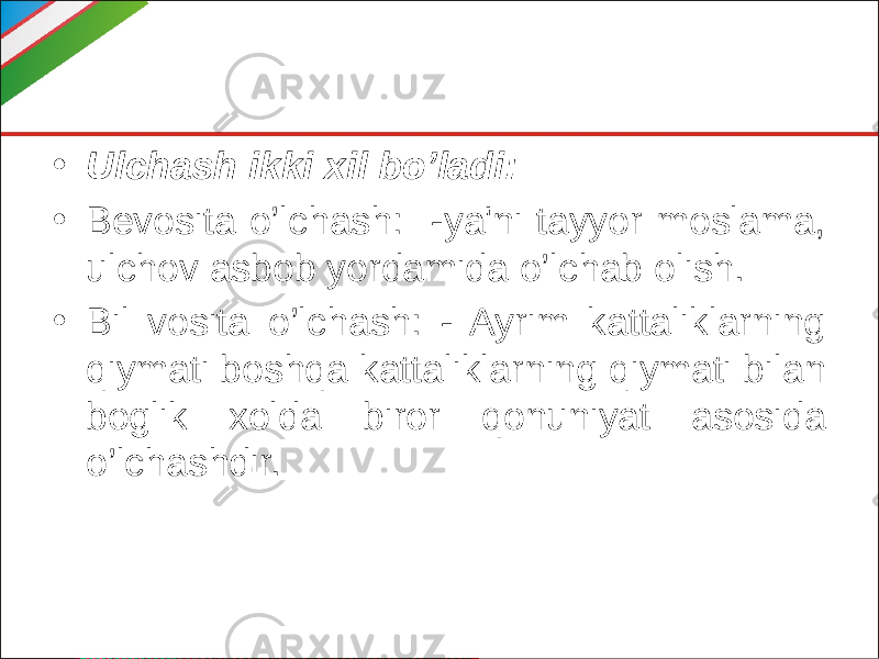 • Ulchash ikki xil bo’ladi: • Bevosita o’lchash: -ya&#39;ni tayyor moslama, ulchov asbob yordamida o’lchab olish. • Bil vosita o’lchash: - Ayrim kattaliklarning qiymati boshqa kattaliklarning qiymati bilan boglik xolda biror qonuniyat asosida o’lchashdir. 