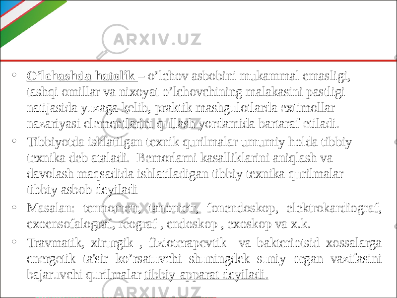 • O’lchashda hatolik – o’lchov asbobini mukammal emasligi, tashqi omillar va nixoyat o’lchovchining malakasini pastligi natijasida yuzaga kelib, praktik mashgulotlarda extimollar nazariyasi elementlarini qullash yordamida bartaraf etiladi. • Tibbiyotda ishlatilgan texnik qurilmalar umumiy holda tibbiy texnika deb ataladi. Bemorlarni kasalliklarini aniqlash va davolash maqsadida ishlatiladigan tibbiy texnika qurilmalar- tibbiy asbob deyiladi • Masalan: termometr, tanometr, fonendoskop, elektrokardiograf, exoensofalograf, reograf , endoskop , exoskop va x.k. • Travmatik, xirurgik , fizioterapevtik va bakteriotsid xossalarga energetik ta&#39;sir ko’rsatuvchi shuningdek suniy organ vazifasini bajaruvchi qurilmalar tibbiy-apparat deyiladi. 