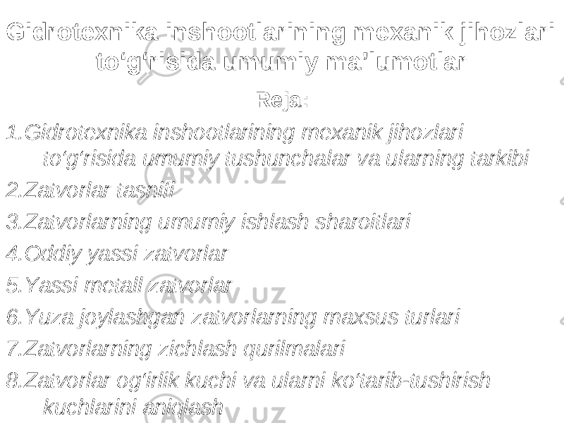 Gidrotexnika inshootlarining mexanik jihozlari to‘g‘risida umumiy ma’lumotlar Reja: 1.Gidrotexnika inshootlarining mexanik jihozlari to‘g‘risida umumiy tushunchalar va ularning tarkibi 2.Zatvorlar tasnifi 3.Zatvorlarning umumiy ishlash sharoitlari 4.Oddiy yassi zatvorlar 5.Yassi metall zatvorlar 6.Yuza joylashgan zatvorlarning maxsus turlari 7.Zatvorlarning zichlash qurilmalari 8.Zatvorlar og‘irlik kuchi va ularni ko‘tarib-tushirish kuchlarini aniqlash 