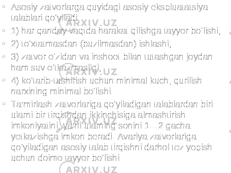 • Asosiy zatvorlarga quyidagi asosiy ekspluatatsiya talablari qo‘yiladi: • 1) har qanday vaqtda harakat qilishga tayyor bo‘lishi; • 2) to‘xtatmasdan (buzilmasdan) ishlashi; • 3) zatvor o‘zidan va inshoot bilan tutashgan joydan ham suv o‘tkazmasligi; • 4) ko‘tarib-tushirish uchun minimal kuch, qurilish narxining minimal bo‘lishi. • Ta’mirlash zatvorlariga qo‘yiladigan talablardan biri ularni bir tirqishdan ikkinchisiga almashtirish imkoniyatini, ya’ni ularning sonini 1…2 gacha yetkazishga imkon beradi. Avariya zatvorlariga qo‘yiladigan asosiy talab tirqishni darhol tez yopish uchun doimo tayyor bo‘lishi. 