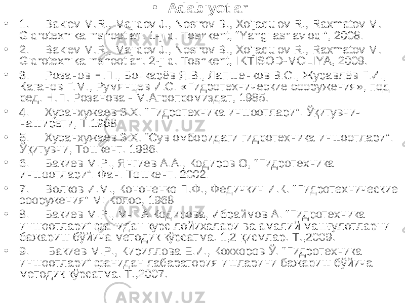 • Adabiyotlar: • 1. Bakiev M.R., Majidov J., Nosirov B., Xo’jaqulov R., Raxmatov M. Gidrotexnika inshootlari. 1-jild. Toshkent, “Yangi asr avlodi”, 2008. • 2. Bakiev M.R., Majidov J., Nosirov B., Xo’jaqulov R., Raxmatov M. Gidrotexnika inshootlari. 2-jild. Toshkent, IKTISOD-MOLIYA, 2009. • 3. Розанов Н.П., Бочкарёв Я.В., Лапшенков В.С., Журавлёв Г.И., Каганов Г.М., Румянцев И.С. «Гидротехнические сооружения», под ред. Н.П. Розанова - М.Агропромиздат, 1985. • 4. Хусанхужаев З.Х. “ Гидротехника иншоотлари ” . Ўқитувчи- наширёти, Т.1968 • 5. Хусанхужаев З.Х. “Сув омборидаги гидротехника иншоотлари”. Ўқитувчи, Тошкент. 1986. • 6. Бакиев М.Р., Янгиев А.А., Кодиров О, “ Гидротехника иншоотлари ” . Фан. Тошкент. 2002. • 7. Волков И.М., Кононенко П.Ф., Федичкин И.К. “ Гидротехнические сооружения ” М: Колос, 1968 • 8. Бакиев М.Р., М-Г.А.Кодирова, Ибраймов А. “Гидротехника иншоотлари” фанидан курс лойихалари ва амалий машғулотларни бажариш бўйича методик кўрсатма. 1,2 қисмлар. Т.,2009. • 9. Бакиев М.Р., Кириллова Е.И., Коххоров Ў. “Гидротехника иншоотлари” фанидан лабаратория ишларини бажариш бўйича методик кўрсатма. Т.,2007. 