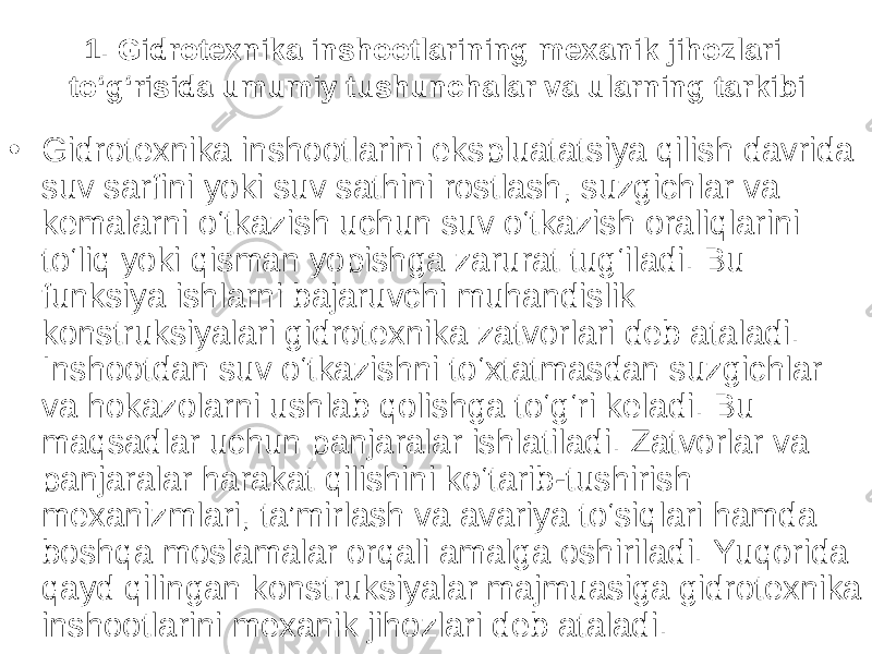 1. Gidrotexnika inshootlarining mexanik jihozlari to‘g‘risida umumiy tushunchalar va ularning tarkibi • Gidrotexnika inshootlarini ekspluatatsiya qilish davrida suv sarfini yoki suv sathini rostlash, suzgichlar va kemalarni o‘tkazish uchun suv o‘tkazish oraliqlarini to‘liq yoki qisman yopishga zarurat tug‘iladi. Bu funksiya ishlarni bajaruvchi muhandislik konstruksiyalari gidrotexnika zatvorlari deb ataladi. Inshootdan suv o‘tkazishni to‘xtatmasdan suzgichlar va hokazolarni ushlab qolishga to‘g‘ri keladi. Bu maqsadlar uchun panjaralar ishlatiladi. Zatvorlar va panjaralar harakat qilishini ko‘tarib-tushirish mexanizmlari, ta’mirlash va avariya to‘siqlari hamda boshqa moslamalar orqali amalga oshiriladi. Yuqorida qayd qilingan konstruksiyalar majmuasiga gidrotexnika inshootlarini mexanik jihozlari deb ataladi. 