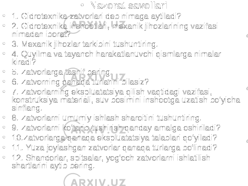 • Nazorat savollari • 1. Gidrotexnika zatvorlari deb nimaga aytiladi? • 2. Gidrotexnika inshootlari, mexanik jihozlarining vazifasi nimadan iborat? • 3. Mexanik jihozlar tarkibini tushuntiring. • 4. Quyilma va tayanch harakatlanuvchi qismlarga nimalar kiradi? • 5. Zatvorlarga tasnif bering. • 6. Zatvorning qanaqa turlarini bilasiz? • 7. Zatvorlarning ekspluatatsiya qilish vaqtidagi vazifasi, konstruksiya materiali, suv bosimini inshootga uzatish bo‘yicha sinflang. • 8. Zatvorlarni umumiy ishlash sharoitini tushuntiring. • 9. Zatvorlarni ko‘tarib-tushirish qanday amalga oshiriladi? • 10.Zatvorlarga qanaqa ekspluatatsiya talablari qo‘yiladi? • 11. Yuza joylashgan zatvorlar qanaqa turlarga bo‘linadi? • 12. Shandorlar, spitsalar, yog‘och zatvorlarni ishlatilish shartlarini aytib bering. 