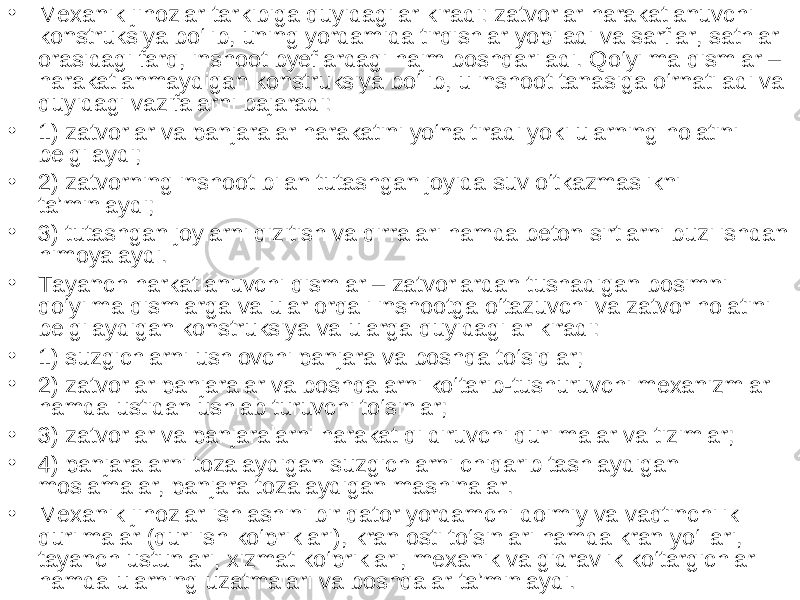 • Mexanik jihozlar tarkibiga quyidagilar kiradi: zatvorlar harakatlanuvchi konstruksiya bo‘lib, uning yordamida tirqishlar yopiladi va sarflar, sathlar orasidagi farq, inshoot byeflardagi hajm boshqariladi. Qo‘yilma qismlar – harakatlanmaydigan konstruksiya bo‘lib, u inshoot tanasiga o‘rnatiladi va quyidagi vazifalarni bajaradi: • 1) zatvorlar va panjaralar harakatini yo‘naltiradi yoki ularning holatini belgilaydi; • 2) zatvorning inshoot bilan tutashgan joyida suv o‘tkazmaslikni ta’minlaydi; • 3) tutashgan joylarni qizitish va qirralari hamda beton sirtlarni buzilishdan himoyalaydi. • Tayanch harkatlanuvchi qismlar – zatvorlardan tushadigan bosimni qo‘yilma qismlarga va ular orqali inshootga o‘tazuvchi va zatvor holatini belgilaydigan konstruksiya va ularga quyidagilar kiradi: • 1) suzgichlarni ushlovchi panjara va boshqa to‘siqlar; • 2) zatvorlar panjaralar va boshqalarni ko‘tarib-tushuruvchi mexanizmlar hamda ustidan ushlab turuvchi to‘sinlar; • 3) zatvorlar va panjaralarni harakat qildiruvchi qurilmalar va tizimlar; • 4) panjaralarni tozalaydigan suzgichlarni chiqarib tashlaydigan moslamalar, panjara tozalaydigan mashinalar. • Mexanik jihozlar ishlashini bir qator yordamchi doimiy va vaqtinchilik qurilmalar (qurilish ko‘priklari), kran osti to‘sinlari hamda kran yo‘llari, tayanch ustunlari, xizmat ko‘priklari, mexanik va gidravlik ko‘targichlar hamda ularning uzatmalari va boshqalar ta’minlaydi. 