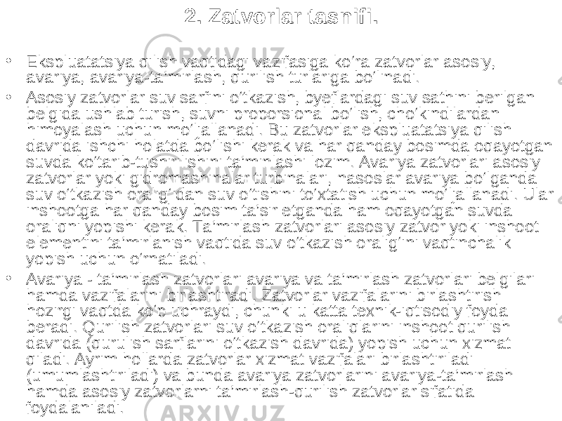 2. Zatvorlar tasnifi . • Ekspluatatsiya qilish vaqtidagi vazifasiga ko‘ra zatvorlar asosiy, avariya, avariya-ta’mirlash, qurilish turlariga bo‘linadi. • Asosiy zatvorlar suv sarfini o‘tkazish, byeflardagi suv sathini berilgan belgida ushlab turish, suvni proporsional bo‘lish, cho‘kindilardan himoyalash uchun mo‘ljallanadi. Bu zatvorlar ekspluatatsiya qilish davrida ishchi holatda bo‘lishi kerak va har qanday bosimda oqayotgan suvda ko‘tarib-tushirilishini ta’minlashi lozim. Avariya zatvorlari asosiy zatvorlar yoki gidromashinalar turbinalari, nasoslar avariya bo‘lganda suv o‘tkazish oralig‘idan suv o‘tishini to‘xtatish uchun mo‘ljallanadi. Ular inshootga har qanday bosim ta’sir etganda ham oqayotgan suvda oraliqni yopishi kerak. Ta’mirlash zatvorlari asosiy zatvor yoki inshoot elementini ta’mirlanish vaqtida suv o‘tkazish oralig‘ini vaqtinchalik yopish uchun o‘rnatiladi. • Avariya - ta’mirlash zatvorlari avariya va ta’mirlash zatvorlari belgilari hamda vazifalarini birlashtiradi. Zatvorlar vazifalarini birlashtirish hozirgi vaqtda ko‘p uchraydi, chunki u katta texnik-iqtisodiy foyda beradi. Qurilish zatvorlari suv o‘tkazish oraliqlarini inshoot qurilish davrida (qurulish sarflarini o‘tkazish davrida) yopish uchun xizmat qiladi. Ayrim hollarda zatvorlar xizmat vazifalari birlashtiriladi (umumlashtiriladi) va bunda avariya zatvorlarini avariya-ta’mirlash hamda asosiy zatvorlarni ta’mirlash-qurilish zatvorlar sifatida foydalaniladi. 