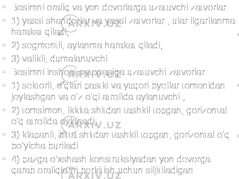 • Bosimni oraliq va yon devorlarga uzatuvchi zatvorlar: • 1) yassi shandorlar va yassi zatvorlar , ular ilgarilanma harakat qiladi; • 2) segmentli, aylanma harakat qiladi; • 3) valikli, dumalanuvchi • Bosimni inshoot ostonasiga uzatuvchi zatvorlar: • 1) sektorli, o‘qlari pastki va yuqori byeflar tomonidan joylashgan va o‘z o‘qi atrofida aylanuvchi ; • 2) tomsimon, ikkita shitdan tashkil topgan, gorizontal o‘q atrofida aylanadi; • 3) klapanli, bitta shitdan tashkil topgan, gorizontal o‘q bo‘yicha buriladi • 4) pazga o‘xshash konstruksiyadan yon devorga qarab oraliqlarni berkitish uchun siljitiladigan 