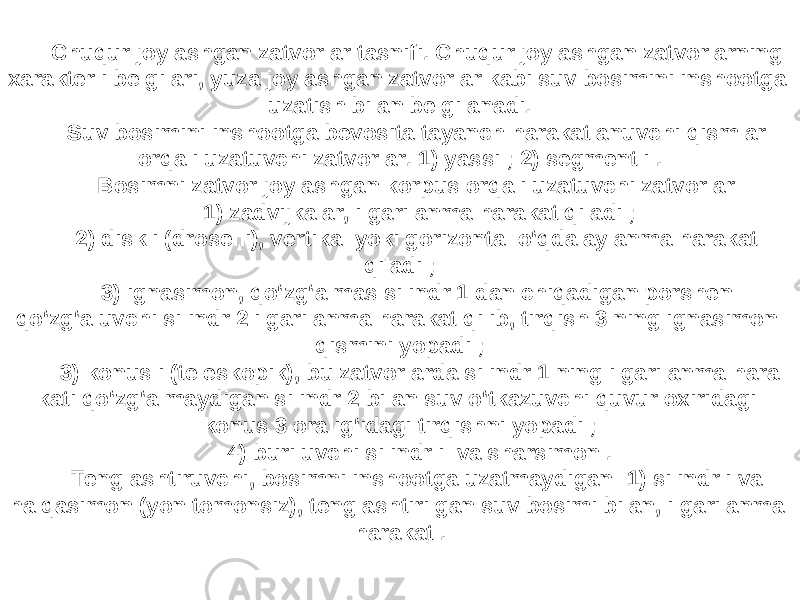 Chuqur joylashgan zatvorlar tasnifi. Chuqur joylashgan zatvorlarning xarakterli belgilari, yuza joylashgan zatvorlar kabi suv bosimini inshootga uzatish bilan belgilanadi. Suv bosimini inshootga bevosita tayanch harakatlanuvchi qismlar orqali uzatuvchi zatvorlar. 1) yassi ; 2) segmentli . Bosimni zatvor joylashgan korpus orqali uzatuvchi zatvorlar: 1) zadvijkalar, ilgarilanma harakat qiladi ; 2) diskli (droselli), vertikal yoki gorizontal o‘qda aylanma harakat qiladi ; 3) ignasimon, qo‘zg‘almas silindr 1 dan chiqadigan porshen qo‘zg‘aluvchi silindr 2 ilgarilanma harakat qilib, tirqish 3 ning ignasimon qismini yopadi ; 3) konusli (teleskopik), bu zatvorlarda silindr 1 ning ilgarilanma hara kati qo‘zg‘almaydigan silindr 2 bilan suv o‘tkazuvchi quvur oxiridagi konus 3 oralig‘idagi tirqishni yopadi ; 4) buriluvchi silindrli va sharsimon . Tenglashtiruvchi, bosimni inshootga uzatmaydigan: 1) silindrli va halqasimon (yon tomonsiz), tenglashtirilgan suv bosimi bilan, ilgarilanma harakat . 