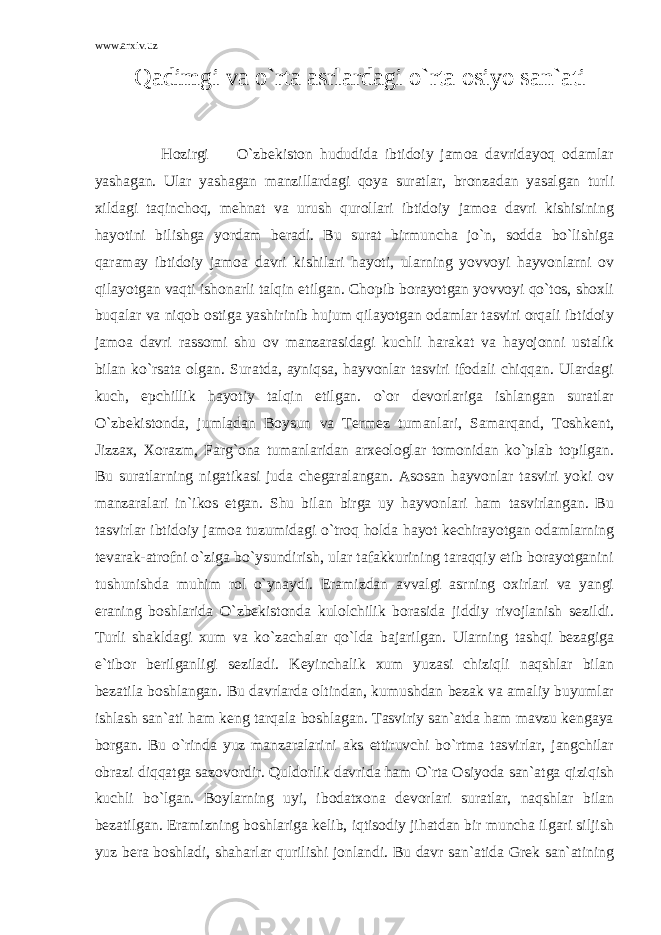 www.arxiv.uz Qadimgi va o`rta asrlardagi o`rta osiyo san`ati Hozirgi O`zbekiston hududida ibtidoiy jamoa davridayoq odamlar yashagan. Ular yashagan manzillardagi qoya suratlar, bronzadan yasalgan turli xildagi taqinchoq, mehnat va urush qurollari ibtidoiy jamoa davri kishisining hayotini bilishga yordam beradi. Bu surat birmuncha jo`n, sodda bo`lishiga qaramay ibtidoiy jamoa davri kishilari hayoti, ularning yovvoyi hayvonlarni ov qilayotgan vaqti ishonarli talqin etilgan. Chopib borayotgan yovvoyi qo`tos, shoxli buqalar va niqob ostiga yashirinib hujum qilayotgan odamlar tasviri orqali ibtidoiy jamoa davri rassomi shu ov manzarasidagi kuchli harakat va hayojonni ustalik bilan ko`rsata olgan. Suratda, ayniqsa, hayvonlar tasviri ifodali chiqqan. Ulardagi kuch, epchillik hayotiy talqin etilgan. o`or devorlariga ishlangan suratlar O`zbekistonda, jumladan Boysun va Termez tumanlari, Samarqand, Toshkent, Jizzax, Xorazm, Farg`ona tumanlaridan arxeologlar tomonidan ko`plab topilgan. Bu suratlarning nigatikasi juda chegaralangan. Asosan hayvonlar tasviri yoki ov manzaralari in`ikos etgan. Shu bilan birga uy hayvonlari ham tasvirlangan. Bu tasvirlar ibtidoiy jamoa tuzumidagi o`troq holda hayot kechirayotgan odamlarning tevarak-atrofni o`ziga bo`ysundirish, ular tafakkurining taraqqiy etib borayotganini tushunishda muhim rol o`ynaydi. Eramizdan avvalgi asrning oxirlari va yangi eraning boshlarida O`zbekistonda kulolchilik borasida jiddiy rivojlanish sezildi. Turli shakldagi xum va ko`zachalar qo`lda bajarilgan. Ularning tashqi bezagiga e`tibor berilganligi seziladi. Keyinchalik xum yuzasi chiziqli naqshlar bilan bezatila boshlangan. Bu davrlarda oltindan, kumushdan bezak va amaliy buyumlar ishlash san`ati ham keng tarqala boshlagan. Tasviriy san`atda ham mavzu kengaya borgan. Bu o`rinda yuz manzaralarini aks ettiruvchi bo`rtma tasvirlar, jangchilar obrazi diqqatga sazovordir. Quldorlik davrida ham O`rta Osiyoda san`atga qiziqish kuchli bo`lgan. Boylarning uyi, ibodatxona devorlari suratlar, naqshlar bilan bezatilgan. Eramizning boshlariga kelib, iqtisodiy jihatdan bir muncha ilgari siljish yuz bera boshladi, shaharlar qurilishi jonlandi. Bu davr san`atida Grek san`atining 