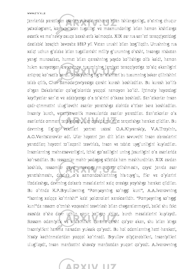 www.arxiv.uz janrlarida yaratilgan asarlar yuksak mahorat bilan ishlanganligi, o`zining chuqur psixologizmi, kompozitsion tugalligi va mazmundorligi bilan hamon kishilarga estetik va ma`naviy ozuqa baxsh etib kelmoqda. XIX asr rus san`ati taraqqiyotidagi dastlabki bosqich bevosita 1812 yil Vatan urushi bilan bog`liqdir. Urushning rus xalqi uchun g`alaba bilan tugallanishi milliy g`ururning o`sishi, insonga nisbatan yangi munosabat, hurmat bilan qarashning paydo bo`lishiga olib keldi, hamon hukm surayotgan krepostnoy tuzumining jamiyat taraqqiyotiga to`siq ekanligini aniqroq ko`rsatib berdi. Rossiyaning ilg`or kishilari bu tuzumning bekor qilinishini talab qilib, Chor Samoderjaviyasiga qarshi kurash boshladilar. Bu kurash bo`lib o`tgan Dekabristlar qo`zg`olonida yaqqol namoyon bo`ldi. Ijtimoiy hayotdagi kayfiyatlar san`at va adabiyotga o`z ta`sirini o`tkaza boshladi. San`atkorlar inson qadr-qimmatini ulug`lovchi asarlar yaratishga alohida e`tibor bera boshladilar. Insoniy burch, vatanparvarlik mavzularida asarlar yaratdilar. San`atkorlar o`z asarlarida ommani tarbiyalash, ular orasida ma`rifat tarqatishga harakat qildilar. Bu davrning ilg`or vakillari portret ustasi O.A.Kiprenskiy, V.A.Tropinin, A.G.Venitsianovlar edi. Ular hayotni jon dili bilan sevuvchi inson obrazlarini yaratdilar; hayotni to`laqonli tasvirlab, inson va tabiat uyg`unligini kuyladilar. Insonlarning mehnatsevarligini, ichki go`zalligini uning jasurligini o`z asarlarida ko`rsatdilar. Bu rassomlar mohir pedagog sifatida ham mashhurdirlar. XIX asrdan boshlab, rassomlar qaysi mavzuga murojaat qilishmasin, qaysi janrda asar yaratishmasin, dastlab o`z zamondoshlarining his-tuyg`u, fikr va o`ylarini ifodalashga, davrning dolzarb masalalarini xalq orasiga yoyishga harakat qildilar. Bu o`rinda K.P.Bryullovning “Pompeyning so`nggi kuni”, A.A.Ivanovning “Isoning xalqqa ko`rinishi” kabi polotnolari xarakterlidir. “Pompeyning so`nggi kuni”da rassom o`tmish voqeasini tasvirlash bilan chegaralanmaydi, balki shu fakt asosida o`sha davr uchun zarur bo`lgan ahloq, burch masalalarini kuylaydi. Rassom odamiylik va xudbinlikni qarama-qarshi qo`yar ekan, shu bilan birga insoniylikni hamma narsadan yuksak qo`yadi. Bu hol odamlarning hatti-harakati, hissiy kechinmalaridan yaqqol ko`rinadi. Bryullov oliyjanoblikni, insoniylikni ulug`laydi, inson manfaatini shaxsiy manfaatdan yuqori qo`yadi. A.Ivanovning 