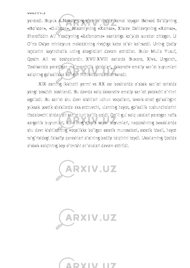 www.arxiv.uz yaratadi. Buyuk A.Navoiyning g`amho`rligida kamol topgan Behzod Sa`diyning «Bo`ston», «Guliston», Nizomiyning «Xamsa», Xisrav Dehlaviyning «Xamsa», Sharofiddin Ali Yazdiyning «Zafarnoma» asarlariga ko`plab suratlar chizgan. U O`rta Osiyo miniatyura maktabining rivojiga katta ta`sir ko`rsatdi. Uning ijodiy rejalarini keyinchalik uning shogirdlari davom ettirdilar. Bular Mulla Yusuf, Qosim Ali va boshqalardir. XVII-XVIII asrlarda Buxoro, Xiva, Urganch, Toshkentda yaratilgan me`morchilik obidalari, dekorativ-amaliy san`at buyumlari xalqning go`zallikka bo`lgan intilishidan dalolat beradi. XIX asrning ikkinchi yarmi va XX asr boshlarida o`zbek san`ati tarixida yangi bosqich boshlandi. Bu davrda xalq dekorativ-amaliy san`ati yetakchi o`rinni egalladi. Bu san`at shu davr kishilari uchun voqelikni, tevark-atrof go`zalligini yuksak poetik shakllarda aks ettiruvchi, ularning hayot, go`zallik tushunchalarini ifodalovchi birdan bir san`at turi bo`lib qoldi. Qo`li gul xalq ustalari yaratgan nafis zargarlik buyumlari, kulolning ajoyib sapol buyumlari, naqqoshning bezaklarida shu davr kishilarining voqelikka bo`lgan estetik munosabati, estetik ideali, hayot to`g`risidagi falsafiy qarashlari o`zining badiiy talqinini topdi. Ustalarning ijodida o`zbek xalqining boy o`tmishi an`analari davom ettirildi. 