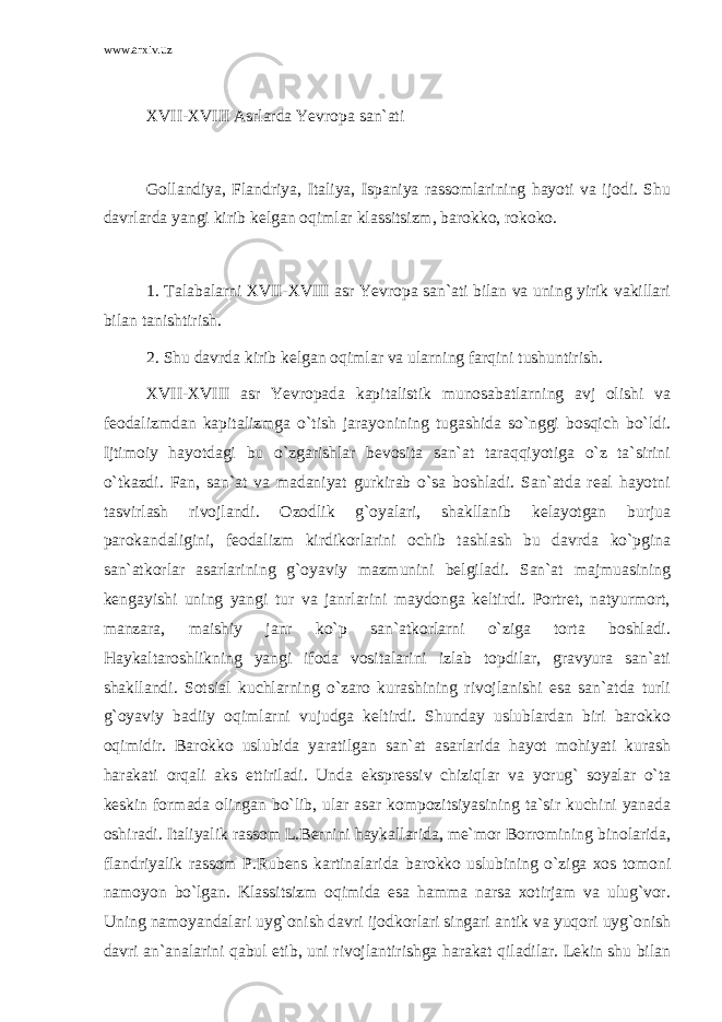 www.arxiv.uz XVII-XVIII Asrlarda Yevropa san`ati Gollandiya, Flandriya, Italiya, Ispaniya rassomlarining hayoti va ijodi. Shu davrlarda yangi kirib kelgan oqimlar klassitsizm, barokko, rokoko. 1. Talabalarni XVII-XVIII asr Yevropa san`ati bilan va uning yirik vakillari bilan tanishtirish. 2. Shu davrda kirib kelgan oqimlar va ularning farqini tushuntirish. XVII-XVIII asr Yevropada kapitalistik munosabatlarning avj olishi va feodalizmdan kapitalizmga o`tish jarayonining tugashida so`nggi bosqich bo`ldi. Ijtimoiy hayotdagi bu o`zgarishlar bevosita san`at taraqqiyotiga o`z ta`sirini o`tkazdi. Fan, san`at va madaniyat gurkirab o`sa boshladi. San`atda real hayotni tasvirlash rivojlandi. Ozodlik g`oyalari, shakllanib kelayotgan burjua parokandaligini, feodalizm kirdikorlarini ochib tashlash bu davrda ko`pgina san`atkorlar asarlarining g`oyaviy mazmunini belgiladi. San`at majmuasining kengayishi uning yangi tur va janrlarini maydonga keltirdi. Portret, natyurmort, manzara, maishiy janr ko`p san`atkorlarni o`ziga torta boshladi. Haykaltaroshlikning yangi ifoda vositalarini izlab topdilar, gravyura san`ati shakllandi. Sotsial kuchlarning o`zaro kurashining rivojlanishi esa san`atda turli g`oyaviy badiiy oqimlarni vujudga keltirdi. Shunday uslublardan biri barokko oqimidir. Barokko uslubida yaratilgan san`at asarlarida hayot mohiyati kurash harakati orqali aks ettiriladi. Unda ekspressiv chiziqlar va yorug` soyalar o`ta keskin formada olingan bo`lib, ular asar kompozitsiyasining ta`sir kuchini yanada oshiradi. Italiyalik rassom L.Bernini haykallarida, me`mor Borromining binolarida, flandriyalik rassom P.Rubens kartinalarida barokko uslubining o`ziga xos tomoni namoyon bo`lgan. Klassitsizm oqimida esa hamma narsa xotirjam va ulug`vor. Uning namoyandalari uyg`onish davri ijodkorlari singari antik va yuqori uyg`onish davri an`analarini qabul etib, uni rivojlantirishga harakat qiladilar. Lekin shu bilan 