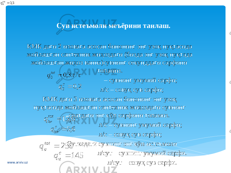 Сув истеъмоли меъёрини танлаш.   КМК даги 2 иловага асосан бинонинг энг узоқ нуқтасида жойлашган сантехник жиҳоздаги (бизда энг узоқ нуқтада жойлашган жиҳоз ванна)сувнинг секунддаги сарфини топамиз. – сувнинг умумий сарфи; л/с – совуқ сув сарфи; КМК даги 3 иловага асосан бинонинг энг узоқ нуқтасида жойлашган сантехник жиҳоздаги сувнинг соатдаги энг кўп сарфини топамиз. л/с – сувнинг умумий сарфи; л/с – совуқ сув сарфи; - Суткадаги сувнинг энг кўп истеъмоли л/сут – сувнинг умумий сарфи. л/сут – совуқ сув сарфи. 2, 0 0  c q 6, 15  tot hr q 6, 5  c hr q 250  tot u q 145  c u q www.arxiv.uz 3,0 0  t otq 