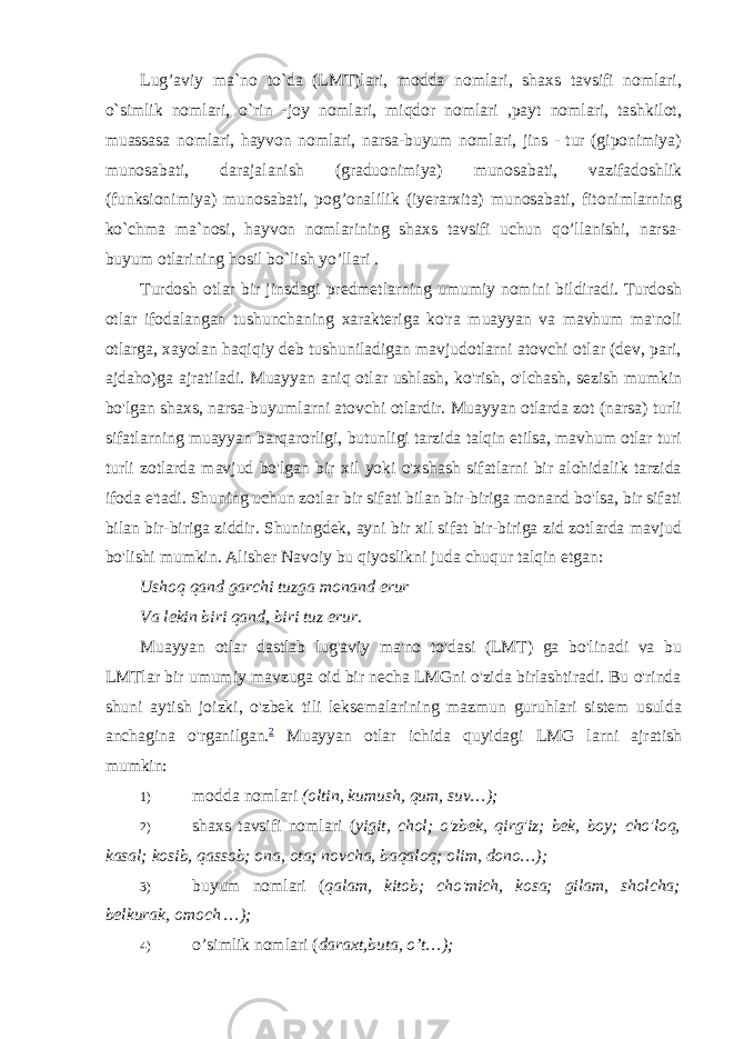 Lug’aviy ma`no to`da (LMT)lari, modda nomlari, shaxs tavsifi nomlari, o`simlik nomlari, o`rin -joy nomlari, miqdor nomlari ,payt nomlari, tashkilot, muassasa nomlari, hayvon nomlari, narsa-buyum nomlari, jins - tur (giponimiya) munosabati, darajalanish (graduonimiya) munosabati, vazifadoshlik (funksionimiya) munosabati, pog’onalilik (iyerarxita) munosabati, fitonimlarning ko`chma ma`nosi, hayvon nomlarining shaxs tavsifi uchun qo’llanishi, narsa- buyum otlarining hosil bo`lish yo’llari . Turdosh otlar bir jinsdagi predmetlarning umumiy nomini bildiradi. Turdosh otlar ifodalangan tushunchaning xarakteriga ko&#39;ra muayyan va mavhum ma&#39;noli otlarga, xayolan haqiqiy deb tushuniladigan mavjudotlarni atovchi otlar (dev, pari, ajdaho)ga ajratiladi. Muayyan aniq otlar ushlash, ko&#39;rish, o&#39;lchash, sezish mumkin bo&#39;lgan shaxs, narsa-buyumlarni atovchi otlardir. Muayyan otlarda zot (narsa) turli sifatlarning muayyan barqarorligi, butunligi tarzida talqin etilsa, mavhum otlar turi turli zotlarda mavjud bo&#39;lgan bir xil yoki o&#39;xshash sifatlarni bir alohidalik tarzida ifoda e&#39;tadi. Shuning uchun zotlar bir sifati bilan bir-biriga monand bo&#39;lsa, bir sifati bilan bir-biriga ziddir. Shuningdek, ayni bir xil sifat bir-biriga zid zotlarda mavjud bo&#39;lishi mumkin. Alisher Navoiy bu qiyoslikni juda chuqur talqin etgan: Ushoq qand garchi tuzga monand erur Va lekin biri qand, biri tuz erur. Muayyan otlar dastlab lug&#39;aviy ma&#39;no to&#39;dasi (LMT) ga bo&#39;linadi va bu LMTlar bir umumiy mavzuga oid bir necha LMGni o&#39;zida birlashtiradi. Bu o&#39;rinda shuni aytish joizki, o&#39;zbek tili leksemalarining mazmun guruhlari sistem usulda anchagina o&#39;rganilgan. 2 Muayyan otlar ichida quyidagi LMG larni ajratish mumkin: 1) modda nomlari (oltin, kumush, qum, suv…); 2) shaxs tavsifi nomlari ( yigit, chol; o&#39;zbek, qirg&#39;iz; bek, boy; cho&#39;loq, kasal; kosib, qassob; ona, ota; novcha, baqaloq; olim, dono…); 3) buyum nomlari ( qalam, kitob; cho&#39;mich, kosa; gilam, sholcha; belkurak, omoch …); 4) o’simlik nomlari ( daraxt,buta, o’t…); 