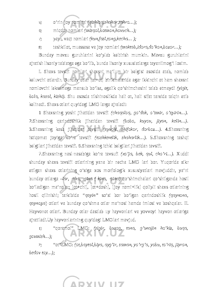 5) o’rin-joy nomlari (qishloq,shahar,sahro…); 6) miqdor nomlari (misqol,botmon,hovuch…); 7) payt, vaqt nomlari (kun,fasl,tong,kecha… ); 8) tashkilot, muassasa va joy nomlari (maktab,idora,do’kon,bozor…); Bunday mavzu guruhlarini ko’plab keltirish mumkin. Mavzu guruhlarini ajratish lisoniy tabiatga ega bo’lib, bunda lisoniy xususiatlarga tayanilmog’i lozim. I. Shaxs tavsifi nomlari shaxsni ma’lum bir belgisi asosida atab, nomlab keluvchi otlardir. Bunday otlar [ot+ot] birikmalarida agar ikkinchi ot ham shaxsni nomlovchi leksemaga mansub bo’lsa, egalik qo’shimchasini talab etmaydi (yigit, bola, kasal, kishi). Shu asosda tilshinoslikda hali ot, hali sifat tarzida talqin etib kelinadi. Shaxs otlari quyidagi LMG larga ajraladi: 1 Shaxsning yoshi jihatidan tavsifi (chaqaloq, go’dak, o’smir, o’spirin…). 2.Shaxsning qarindoshlik jihatidan tavsifi (bobo, kuyov, jiyan, kelin…). 3.Shaxsning kasb jihatidan tavsifi (suvchi, shifokor, dorboz…) . 4.Shaxsning istiqomat joyiga ko’ra tavsifi (toshkentlik, shaharlik…). 5.Shaxsning tashqi belgilari jihatidan tavsifi. 6.Shaxsning ichki belgilari jihatidan tavsifi. 7.Shaxsning nasl-nasabiga ko’ra tavsufi (xo’ja, bek, qul, cho’ri…). Xuddi shunday shaxs tavsifi otlarining yana bir necha LMG lari bor. Yuqorida zikr etilgan shaxs otlarining o’ziga xos morfologik xususiyatlari mavjuddir, ya’ni bunday otlarga –lar, -cha, -gina (-kina, -qina) qo’shimchalari qo’shilganda hosil bo’ladigan ma’nolar; [ot+chi], [ot+dosh], [joy nomi+lik] qolipli shaxs otlarining hosil qilinishi; tarkibida “qayin” so’zi bor bo’lgan qarindoshlik (qaynona, qaynopa ) otlari va bunday qo’shma otlar ma’nosi hamda imlosi va boshqalar. II. Hayvonot otlari. Bunday otlar dastlab uy hayvonlari va yovvoyi hayvon otlariga ajratiladi.Uy hayvonlarining quyidagi LMGlari mavjud. 1) “qoramol” LMG: (sigir, buzoq, tana, g’unajin ho’kiz, buqa, govmish…); 2) “ot”LMG: (ot,baytal,biya, ayg’ir, saman, yo’rg’a, yobu, to’riq, jiyron, bedov toy…); 