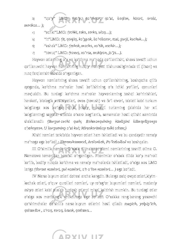 3) “qo’y” LMG: (qo’y, qo’chqor, qo’zi, baqlan, hisori, arabi, merikos… ); 4) “echki”LMG: (echki, taka, serka, uloq…); 5) “it”LMG: (it, qanjiq, ko’ppak, bo’ribosar, tozi, gurji, kuchuk…); 6) “eshak” LMG : (eshak, mocha, xo’tik, xachir…); 7) “tovuq” LMG: (tovuq, xo’roz, mokiyon, jo’ja…). Hayvon otlarining o’z va ko’chma ma’noda qo’llanilishi, shaxs tavsifi uchun qo’llanuvchi hayvon nomlarining nutqiy mohiyati tilshunosligimizda til (lison) va nutq farqlanishi asosida o’rganilgan. Hayvon nomlarining shaxs tavsifi uchun qo’llanishining, boshqacha qilib aytganda, ko’chma ma’nolar hosil bo’lishining o’z ichki yo’llari, qonunlari mavjuddir. Bu turdagi ko ’ chma ma ’ nolar hayvonlarning tashqi ko ’ rinishlari , harakati , biologik xususiyatlari , ovoz ( tovush ) va fe ’ l - atvori , tabiati kabi turkum belgilarga xos bo ’ lgan ichki nisbiy mustaqil turlarning ( alohida har xil belgilarning ) semalar sifatida o ’ zaro bog ’ lanib , sememalar hosil qilishi zaminida shakllanadi : ( Burgut - ovchi qush ; Rahmonqulning kimligini bilmaydiganga o ’ xshaysan . U burgutning o ’ zi - ku !; Mirzakarimboy tulki odam ;) Kishi nomlari tarkibida hayvon otlari ham ishlatiladi va bu qandaydir ramziy ma ’ noga ega bo ’ ladi : Shermuhammad , Arslonbek , Po ’ latbulbul va boshqalar . III O ’ simlik nomlari . O ’ zbek tili nabotot olami nomlarining tasnifi olima G . Nematova tomonidan batafsil o ’ rganilgan . Fitonimlar o ’ zbek tilida ko ’ p ma ’ noli bo ’ lib , badiiy nutqda ko ’ chma va ramziy ma ’ nolarda ishlatiladi , o ’ ziga xos LMG lariga ( daraxt nomlari , gul nomlari , o ’ t - o ’ lan nomlari … ) ega bo ’ ladi . IV Narsa-buyum otlari doirasi ancha kengdir. Bularga oziq-ovqat otlari,kiyim- kechak otlari, o’quv qurollari nomlari, uy-ro’zg’or buyumlari nomlari, madaniy ashyo otlari kabi yuzlab turdosh otlarni misol keltirish mumkin. Bu turdagi otlar o’ziga xos morfologik strukturaga ega bo’ladi. O’zakka rang-barang yasovchi qo’shimchalar qo’shilib narsa-buyum otlarini hosil qiladi: suzgich, yelpig’ich, qalamdon , o’roq, taroq, bezak, qatlama… 