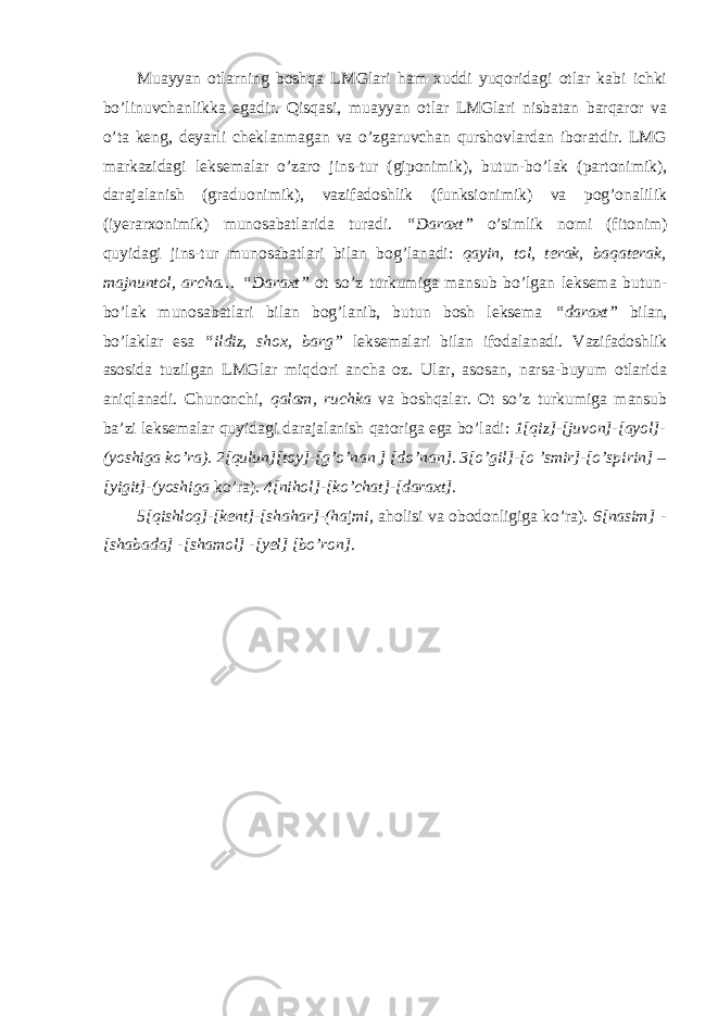 Muayyan otlarning boshqa LMGlari ham xuddi yuqoridagi otlar kabi ichki bo’linuvchanlikka egadir. Qisqasi, muayyan otlar LMGlari nisbatan barqaror va o’ta keng, deyarli cheklanmagan va o’zgaruvchan qurshovlardan iboratdir. LMG markazidagi leksemalar o’zaro jins-tur (giponimik), butun-bo’lak (partonimik), darajalanish (graduonimik), vazifadoshlik (funksionimik) va pog’onalilik (iyerarxonimik) munosabatlarida turadi. “Daraxt” o’simlik nomi (fitonim) quyidagi jins-tur munosabatlari bilan bog’lanadi: qayin, tol, terak, baqaterak, majnuntol, archa… “Daraxt” ot so’z turkumiga mansub bo’lgan leksema butun- bo’lak munosabatlari bilan bog’lanib, butun bosh leksema “daraxt” bilan, bo’laklar esa “ildiz, shox, barg” leksemalari bilan ifodalanadi. Vazifadoshlik asosida tuzilgan LMGlar miqdori ancha oz. Ular, asosan, narsa-buyum otlarida aniqlanadi. Chunonchi, qalam, ruchka va boshqalar. Ot so’z turkumiga mansub ba’zi leksemalar quyidagi darajalanish qatoriga ega bo’ladi: 1[qiz]-[juvon]-[ayol]- (yoshiga ko’ra). 2[qulun][toy]-[g’o’nan ] [do’nan]. 3[o’gil]-[o ’smir]-[o’spirin] – [yigit]-(yoshiga ko’ra). 4[nihol]-[ko’chat]-[daraxt]. 5[qishloq]-[kent]-[shahar]-(ha j mi, aholisi va obodonligiga ko’ra). 6[nasim] - [shabada] -[shamol] -[yel] [bo’ron]. 