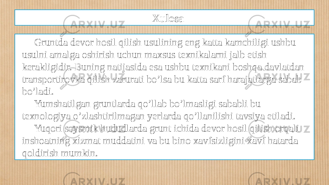 Xulosa Gruntda devor hosil qilish usulining eng katta kamchiligi ushbu usulni amalga oshirish uchun maxsus texnikalarni jalb etish kerakligidir. Buning natijasida esa ushbu texnikani boshqa davlatdan transportirovka qilish zarurati bo’lsa bu katta sarf harajatlarga sabab bo’ladi. Yumshatilgan gruntlarda qo’llab bo’lmasligi sababli bu texnologiya o’zlashtirilmagan yerlarda qo’llanilishi tavsiya etiladi. Yuqori seysmik hududlarda grunt ichida devor hosil qilish orqali inshoatning xizmat muddatini va bu bino xavfsizligini xavf hatarda qoldirish mumkin. 