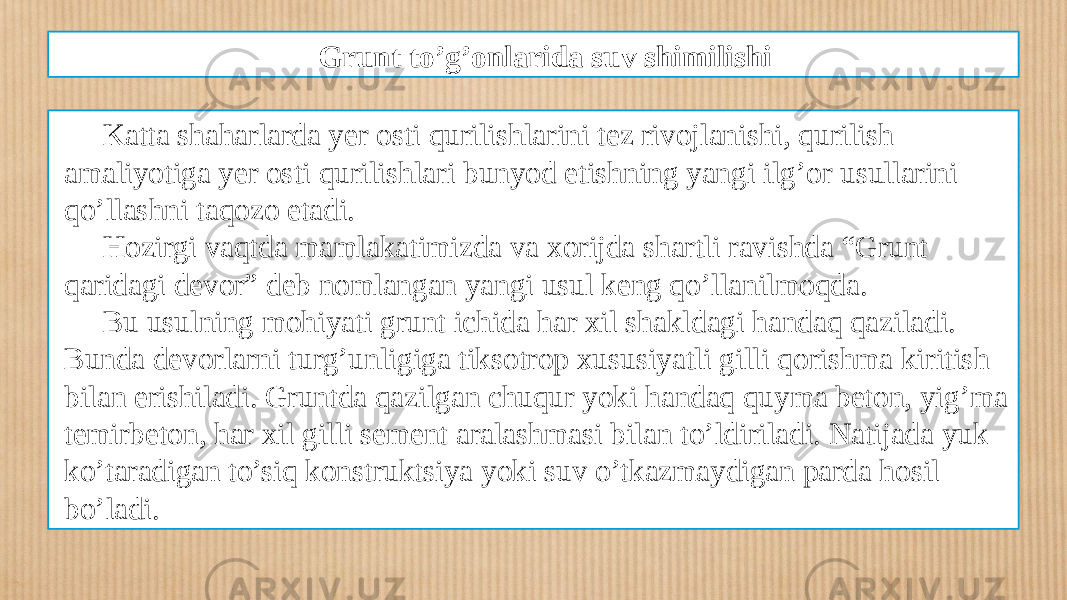 Grunt to’g’onlarida suv shimilishi Katta shaharlarda yеr osti qurilishlarini tеz rivojlanishi, qurilish amaliyotiga yеr osti qurilishlari bunyod etishning yangi ilg’or usullarini qo’llashni taqozo etadi. Hozirgi vaqtda mamlakatimizda va xorijda shartli ravishda “Grunt qaridagi dеvor” dеb nomlangan yangi usul kеng qo’llanilmoqda. Bu usulning mohiyati grunt ichida har xil shakldagi handaq qaziladi. Bunda dеvorlarni turg’unligiga tiksotrop xususiyatli gilli qorishma kiritish bilan erishiladi. Gruntda qazilgan chuqur yoki handaq quyma bеton, yig’ma tеmirbеton, har xil gilli sеmеnt aralashmasi bilan to’ldiriladi. Natijada yuk ko’taradigan to’siq konstruktsiya yoki suv o’tkazmaydigan parda hosil bo’ladi. 