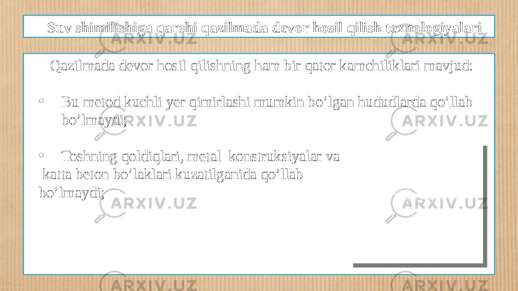 Suv shimilishiga qarshi qazilmada devor hosil qilish texnologiyalari Qazilmada devor hosil qilishning ham bir qator kamchiliklari mavjud: • Bu metod kuchli yer qimirlashi mumkin bo’lgan hududlarda qo’llab bo’lmaydi; • Toshning qoldiqlari, metal konstruksiyalar va katta beton bo’laklari kuzatilganida qo’llab bo’lmaydi; 