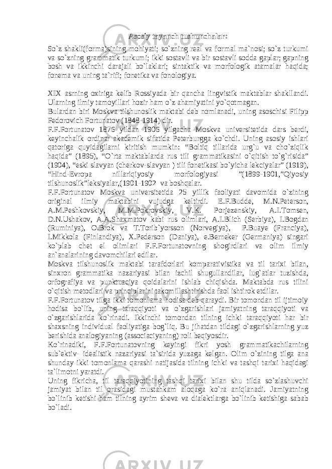 Asosiy tayanch tushunchalar: So`z shakli(forma)sining mohiyati; so`zning real va formal ma`nosi; so`z turkumi va so`zning grammatik turkumi; ikki sostavli va bir sostavli sodda gaplar; gapning bosh va ikkinchi darajali bo`laklari; sintaktik va morfologik atamalar haqida; fonema va uning ta`rifi; fonetika va fonologiya. XIX asrning oxiriga kelib Rossiyada bir q ancha lingvistik maktablar shakllandi. Ularning ilmiy tamoyillari hozir ham o`z ahamiyatini yo`qotmagan. Bulardan biri Moskva tilshunoslik maktabi deb nomlanadi, uning asoschisi Filipp Fedorovich Fortunatov (1848-1914) dir. F.F.Fortunatov 1876 yildan 1906 yilgacha Moskva universitetida dars berdi, keyinchalik ordinar akademik sifatida Peterburgga ko`chdi. Uning asosiy ishlari qatoriga quyidagilarni kiritish mumkin: “Boltiq tillarida urg`u va cho`ziqlik haqida” (1895), “O`rta maktablarda rus tili grammatikasini o`qitish to`g`risida” (1904), “eski slavyan (cherkov-slavyan ) tili fonetikasi bo`yicha lekciyalar” (1919), “Hind-Evropa nillariqiyosiy morfologiyasi ”(1899-1901,”Qiyosiy tilshunoslik”leksiyalar,(1901-1902 va boshqalar. F.F.Fortunatov Moskva universitetida 25 yillik faoliyati davomida o`zining original ilmiy maktabini vujudga keltirdi. E.F.Budde, M.N.Peterson, A.M.Peshkovskiy, M.M.Pokrovskiy, V.K. Porjezenskiy, A.I.Tomsen, D.N.Ushakov, A.A.Shaxmatov kabi rus olimlari, A.I.Blich ( Serbiya ) , I.Bogdan (Ruminiya), O.Brok va T.Torib`yorsson (Norvegiya), P.Buaye (Franciya), I.Mikkola (Finlandiya), X.Pederson (Daniya), e.Berneker (Germaniya) singari ko`plab chet el olimlari F.F.Fortunatovning shogirdlari va olim ilmiy an`analarining davomchilari edilar. Moskva tilshunoslik maktabi tarafdorlari komparativistika va til tarixi bilan, sinxron grammatika nazariyasi bilan izchil shugullandilar, lug`atlar tuzishda, orfografiya va punktuaciya qoidalarini ishlab chiqishda. Maktabda rus tilini o`qitish metodlari va principlarini takomillashtirishda faol ishtirok etdilar. F.F.Fortunatov tilga ikki tomonlama hodisa deb qaraydi. Bir tomondan til ijtimoiy hodisa bo`lib, uning taraqqiyoti va o`zgarishlari jamiyatning taraqqiyoti va o`zgarishlarida ko`rinadi. Ikkinchi tomondan tilning ichki taraqqiyoti har bir shaxsning individual faoliyatiga bog`liq. Bu jihatdan tildagi o`zgarishlarning yuz berishida analogiyaning (associaciyaning) roli beqiyosdir. Ko`rinadiki, F.F.Fortunatovning keyingi fikri yosh grammatikachilarning sub`ektiv- idealistik nazariyasi ta`sirida yuzaga kelgan. Olim o`zining tilga ana shunday ikki tomonlama qarashi natijasida tilning ichki va tashqi tarixi haqidagi ta`limotni yaratdi. Uning fikricha, til taraqqiyotining tashqi tarixi bilan shu tilda so`zlashuvchi jamiyat bilan til orasidagi mustahkam aloqaga ko`ra aniqlanadi. Jamiyatning bo`linib ketishi ham tilning ayrim sheva va dialektlarga bo`linib ketishiga sabab bo`ladi. 