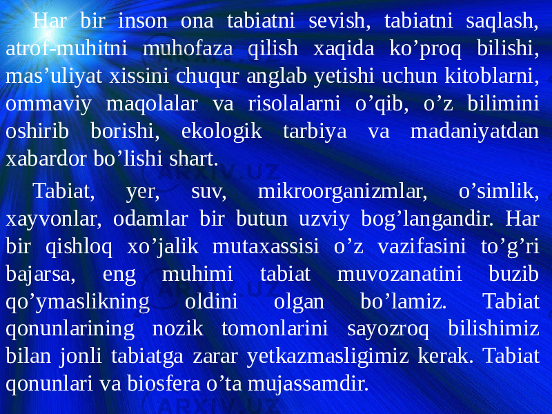 Har bir inson ona tabiatni sevish, tabiatni saqlash, atrof-muhitni muhofaza qilish xaqida ko’proq bilishi, mas’uliyat xissini chuqur anglab yetishi uchun kitoblarni, ommaviy maqolalar va risolalarni o’qib, o’z bilimini oshirib borishi, ekologik tarbiya va madaniyatdan xabardor bo’lishi shart. Tabiat, yer, suv, mikroorganizmlar, o’simlik, xayvonlar, odamlar bir butun uzviy bog’langandir. Har bir qishloq xo’jalik mutaxassisi o’z vazifasini to’g’ri bajarsa, eng muhimi tabiat muvozanatini buzib qo’ymaslikning oldini olgan bo’lamiz. Tabiat qonunlarining nozik tomonlarini sayozroq bilishimiz bilan jonli tabiatga zarar yetkazmasligimiz kerak. Tabiat qonunlari va biosfera o’ta mujassamdir. 