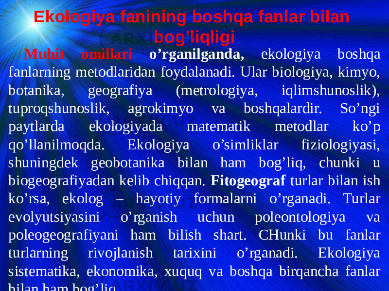 Ekologiya fanining boshqa fanlar bilan bog’liqligi Muhit omillari o’rganilganda, ekologiya boshqa fanlarning metodlaridan foydalanadi. Ular biologiya, kimyo, botanika, geografiya (metrologiya, iqlimshunoslik), tuproqshunoslik, agrokimyo va boshqalardir. So’ngi paytlarda ekologiyada matematik metodlar ko’p qo’llanilmoqda. Ekologiya o’simliklar fiziologiyasi, shuningdek geobotanika bilan ham bog’liq, chunki u biogeografiyadan kelib chiqqan. Fitogeograf turlar bilan ish ko’rsa, ekolog – hayotiy formalarni o’rganadi. Turlar evolyutsiyasini o’rganish uchun poleontologiya va poleogeografiyani ham bilish shart. CHunki bu fanlar turlarning rivojlanish tarixini o’rganadi. Ekologiya sistematika, ekonomika, xuquq va boshqa birqancha fanlar bilan ham bog’liq. 