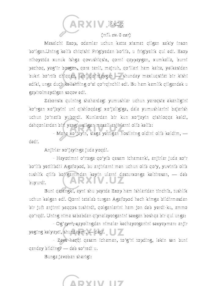 Ezop (mil. av. 6-asr) Masalchi Ezop, odamlar uchun katta xizmat q ilgan zakiy inson bo’lgan.Uning kelib chi q ishi Frigiyadan bo’lib, u frigiyalik q ul edi. Ezop n iho yatda xunu k ishga qovushiqsiz , q orni q appaygan, xumkalla, burni pacho q , ya g ’ i r bosgan, q ora tanli, majru h , qo ’llari ham kalta, yelkasidan bukri b o ’rtib chi qq an, labi d o ’rdaygan — shunday maxlu q sifat bir kishi ediki, unga duch k e lishning o’zi qo ’ rqi nchli edi. Bu ham kamlik qilgandek u gapirolmaydigan soqov edi . Zabonsiz qulning shahardagi yumushlar uchun yaroqsiz ekanligini ko ’ rgan xo ’ jayini uni qishloqdagi xo ’ jaligiga , dala yumushlarini bajarish uchun jo ’ natib yubordi . Kunlardan bir kun xo ’ jayin qishloqqa keldi , dehqonlardan biri yangi uzilgan mazali anjirlarni olib kelib : - Mana xo’jayin, sizga yetilgan hosilning oldini olib keldim, — dedi. Anjirlar xo’jayinga juda yoqdi. - Hayotimni o’rtaga qo’yib qasam ichamanki, anjirlar juda zo’r bo’lib yetilibdi! Agafopod, bu anjirlarni men uchun olib qo’y, yuvinib olib tushlik qilib bo’lganimdan keyin ularni dasturxonga keltirasan, — deb buyurdi. Buni qarangki, ayni shu paytda Ezop ham ishlaridan tinchib, tushlik uchun kelgan edi. Qorni tatalab turgan Agafopod hech kimga bildirmasdan bir juft anjirni paqqos tushirdi, qolganlarini ham jon deb yerdi-ku, ammo qo’rqdi. Uning nima sababdan qiynalayotganini sezgan boshqa bir qul unga: - Og’ayni, xayolingdan nimalar kechayotganini sezyapman: anjir yeging kelyapti, shundaymi, — dedi. - Zevs haqqi qasam ichaman, to’g’ri topding, lekin sen buni qanday bilding? — deb so’radi u. Bunga javoban sherigi: 